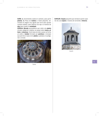 G L O S A R I O D E A R Q U I T E C T U R A 31
C
CUÑA. 1. herramienta usada en cantería, para partir
piedras. 2. Pieza de madera o metal pequeña, ter-
minada en ángulo muy agudo que sirve para ajustar
cuerpos sólidos, para rellenar una raja o a manera de
alza para nivelar el entablado.
CÚPULA. Bóveda semiesférica que cubre una planta
circular, poligonal o elíptica; se apoya sobre muros, pi­
lares o columnas. Como base de este cuerpo se forma
un anillo o tambor formado por pechinas o trompas
que permite el paso de la planta cuadrada a la poligo-
nal o circular.
Cúpula
CUPULÍN. Cúpula pequeña que remata la parte supe-
rior de una cúpula a manera de torrecilla o linterna.
Cupulín
 