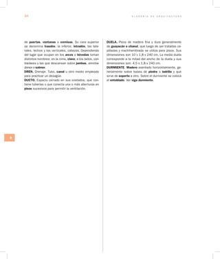 G L O S A R I O D E A R Q U I T E C T U R A34
D
de puertas, ventanas o cornisas. Su cara superior
se denomina trasdós; la in­ferior, intradós; las late-
rales, lechos y las verticales, cabezas. Dependiendo
del lugar que ocupan en los arcos o bóvedas toman
distintos nombres: en la cima, clave; a los lados, con-
traclaves y las que descansan sobre jambas, almoha-
dones o salmer.
DREN. Drenaje. Tubo, canal u otro medio empleado
para practicar un desagüe.
DUCTO. Espacio cerrado en sus costados, que con-
tiene tuberías o que conecta una o más aberturas en
pisos sucesivos para permitir la ventilación.
DUELA. Pieza de madera fina y dura generalmente
de guayacán o chanul, que luego de ser tratadas ce-
pilladas y machihembrada se utiliza para pisos. Sus
dimensiones son 10 x 1,8 x 240 cm. La media duela
corresponde a la mitad del ancho de la duela y sus
dimensiones son: 4,5 x 1,8 x 240 cm.
DURMIENTE. Madero asentado horizontalmente, ge-
neralmente sobre bases de piedra o ladrillo y que
sirve de soporte a otro. Sobre el durmiente se coloca
el entablado. Ver viga durmiente.
 