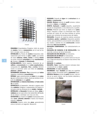 G L O S A R I O D E A R Q U I T E C T U R A38
E
ENSAMBLE. Ensambladura. Empalme. Unión de piezas
de madera, hierro o mampostería, por el cual se tra-
ban o encajan unas con otras.
ENTABLADO. 1. Piezas de madera dispuestas orde-
nadamente para formar un piso o suelo. Los bordes
de estos tablones, tablas, duelas o medias duelas
se juntan mediante ensambles de tipo machihembra­
do, besado o biselado. 2. Entarimado.
ENTABLAMENTO. Parte superior, horizontal de un
edificio o coronamiento de un orden arquitectónico,
compuesta de: arquitrabe, friso y cornisa. General-
mente va asentado sobre una hilera de columnas,
pilastras o pilares.
ENTARIMADO. Entablado. Piso compuesto por tablas
delgadas, cepilladas y ensambladas.
ÉNTASIS. Ligero estrechamiento del fuste de una colum­
na para contrarrestar el efecto visual que produce el con-
junto de columnas en una galería.
ENTORCHADO. 1. Columna Salomónica. 2. Fuste estria­
do en espiral.
ENTRECALLE. 1. Separación, intervalo o espacio entre
dos molduras contiguas o superpuestas. 2. Espacio in-
termedio entre las divisiones de un retablo o fachada.
ENTRELAZO. 1. Decoración formada por líneas, cintas o
molduras que se cruzan entre sí de manera libre. 2. Resulta-
do de enlazar o entretejer una cosa con otra.
ENTREPAÑO. 1. Espacio de pared comprendida entre
dos vanos, pilastras, columnas o huecos. 2. Anaquel,
estante o alacena.
ENTREPISO. Espacio entre dos pisos, generalmente
entre el primero y el segundo. Mezzanine.
ENVIGADO. Conjunto de vigas de la estructura de un
edificio o construcción.
EQUINO. Moldura saliente de perfil convexo, coloca-
da entre el ábaco y el collarino.
ERMITA. Santuario o capilla pequeña, usualmente
situado en despoblado o a las afueras de un pueblo.
ESCALA. Relación que tiene un objeto en el plano,
dibujo, maqueta o mapa y su dimensión real, repre-
sentada por medio de una línea dividida en partes
iguales que simboliza las proporciones del objeto.
ESCALERA. Conjunto de soportes planos sucesivos
(escalones, gradas o peldaños) dispuestos paralela-
mente, para posibilitar la comunicación entre diferen-
tes niveles o plantas de una construcción. Existen
diferentes tipos de escaleras:
ESCALERA COMPENSADA. Con estrechamiento en
la huella.
ESCALERA DE CARACOL O DE REVOLUCIÓN. Con
recorrido continuo de forma helicoidal.
ESCALERA DE DOS BRAZOS con descanso.
ESCALERA DE UN BRAZO sin descansos.
ESCALERA IMPERIAL. En su primer tramo es muy an-
cha y luego del descanso se divide en dos tramos más
estrechos.
ESCALÓN. Ver peldaño.
ESCARPA. Talud. Superficie exterior inclinada inten-
cionalmente de un muro o pared.
ESCARZANO. Ver arco escarzano.
ESCOBEADO. Argot. Acabado que deja una superficie
rugosa al pasar una escoba sobre el pavimento fresco.
ESCOCIA. Moldura corrida de perfil cóncavo, más an-
cha en su parte interior, con los bordes salientes y
terminados en dos filetes.
Escocia
Enrejado
 