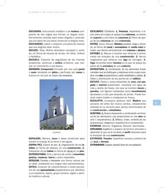G L O S A R I O D E A R Q U I T E C T U R A 39
E
ESCUADRA. Instrumento metálico o de madera com-
puesto de dos reglas que forman un ángulo rec­to.
Herramienta utilizada para trazar ángulos y controlar
que los lados de una pieza conserven el ángulo recto.
ESCUADRAR. Labrar o disponer una pieza de manera
que sus ángulos sean rectos.
ESCUDO. Tarja. Motivo decorativo esculpido o pinta-
do, en forma de escudo de armas, de cifras, trofeos
o heráldica.
ESCUELA. Conjunto de seguidores de las mismas
tendencias, doctrinas o estilos artísticos, que mar-
can un movimiento o una época.
ESPADAÑA. Campanario formado por una sola pared
o muro rematado en piñón y perforado por vanos o
huecos en los que se alojan las campanas.
Espadaña
ESPALDÓN. Barrera, muro o dique construido para
resistir el empuje de la tierra o las aguas.
ESPINA PEZ. Espina de pez. 1. Organización de los la­
drillos en forma de espinas, en una construcción. 2.
Colocación de las tablas en forma de zigzag en un piso.
ESTEREOTOMÍA. Arte y técnica de cortar y ensamblar
piedras, maderas, hierro u otros materiales.
ESTILIZAR. Cambiar o interpretar una forma natural por
un ideal, resaltando sus rasgos más representativos.
ESTILO. Conjunto de características o notas peculia-
res de una representación arquitectónica que identifica
a un arquitecto, época, grupo humano, región o perío-
do histórico cultural.
ESTILOBATO. Estilóbato. 1. Pedestal, basamento o lo-
sas sobre las cuales se apoyan las columnas, sirviendo
de soporte a una hilera de columnas 2. Plano de apo-
yo de las columnas de una columnata.
ESTRÍA. Surco. Ranura. Moldura paralela, larga y cónca-
va, en forma de canal o acanaladura de media caña la-
brada, que decora verticalmente una columna o pilastra.
ESTRIBO. 1. Macizo o machón que refuerza o contra-
rresta los empujes de una construcción. 2. Nervio
longitudinal que refuerza una viga de hormigón. 3.
Viga horizontal sobre tirantes en la que se apoya los
pares de la armadura de una cubierta.
ESTRUCTURA. 1. Combinación de los elementos funda-
mentales que se distribuyen y relacionan entre si para cons-
tituir una obra arquitectónica y darle estabilidad y validez. 2.
Orden y distribución de las partes de un edificio.
ESTUCO. Pasta o masa preparada de yeso, cal apa­
gada o mármol pulverizado, mezclada con agua de
cola y aceite de linaza, con que se revisten muros y
paredes, con figuras moldeadas como revestimiento
decorativo y a las que después se pintan. Puede fun-
dirse sobre moldes o moldearse en fresco.
EUCALIPTO. Eucalyptus globulus labil. Madera que
proviene del árbol del mismo nombre, ampliamente
utilizada en la serranía para partes estructurales de
la construcción y entablados.
EURITMIA. 1. Buena disposición y combinación armonio-
sa de los elementos y las proporciones en una obra de
arte o arquitectónica. 2. Belleza, orden, simetría de las
proporciones, elegancia y exactitud de la composición.
EXORNAR. Adornar. Engalanar. Decorar. Hermosear.
EXPLANADA.Super­ficie o espacio de terreno alla­nado o
aplanado al que se le ha dado el perfil necesario para
la iniciación de una construcción.
EXTRADOS. Trasdós. Superficie convexa y exte­rior de
un arco o bóveda.
EXTRAMUROS. Espacio ubicado fuera de una población.
 