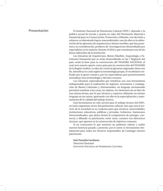 El Instituto Nacional de Patrimonio Cultural (INPC), alineado a la
política actual de rescate y puesta en valor del Patrimonio Material e
Inmaterial para su Conservación, Protección y Difusión, con decisión y
esfuerzo va obteniendo logros trascendentales; uno de ellos es la elabo-
ración de los glosarios de arquitectura y bienes muebles, que hoy pone-
mos a su consideración, producto de investigaciones desarrolladas por
especialistas en la materia, durante el 2010 y que constituyen una de las
líneas editoriales de la Institución.
Los Glosarios de Arquitectura, Bienes Muebles, Arqueología y Pa-
trimonio Inmaterial que se están desarrollando en las 7 Regiones del
país, serán la base para la construcción del TESAURO NACIONAL el
cual será nuestro aporte como país para la construcción del TESAURO
de la Región Andina. La idea de construir glosarios regionales tiene este
fin, identificar en cada región la terminología propia, el vocabulario uti-
lizado por la gente común y por los especialistas para posteriormente
normalizar esta terminología y elevarla a tesauro.
Los Glosarios especializados por temáticas son una herramienta
indispensable para la realización de registros, inventarios y cataloga-
ción de Bienes Culturales y Patrimoniales; un lenguaje normatizado
permitirá nombrar a las cosas, los objetos, los elementos de un bien de
una misma forma, por lo que técnicos y expertos utilizarán un mismo
lenguaje en sus tareas, aportando con ello en la especialización y mejo-
ramiento de la calidad del trabajo técnico.
Esta herramienta no solo servirá para el trabajo técnico del INPC,
en tanto organismo rector del patrimonio cultural, sino que está al ser-
vicio de la sociedad en su conjunto para que técnicos; universidades;
instituciones educativas, públicas y privadas; Gobiernos Autónomos
Descentralizados, que ahora tienen la competencia de proteger, con-
servar y difundir su patrimonio, entre otros, cuenten con directrices
técnicas, que aporten en la construcción de objetivos comunes.
Si no conocemos lo que tenemos no podemos valorar y cuidar
nuestra herencia pasada y presente; por lo tanto es herramienta fun-
damental para todos los técnicos responsables de Catalogar nuestro
patrimonio.
Inés Pazmiño Gavilanes
Directora Nacional
Instituto Nacional de Patrimonio Cultural
Presentación
 