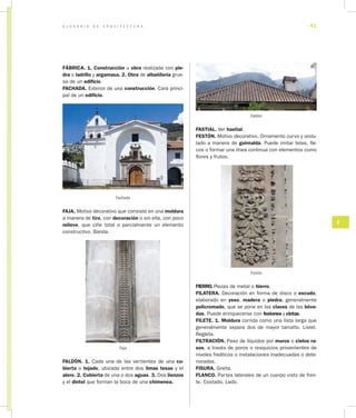 G L O S A R I O D E A R Q U I T E C T U R A 41
F
FÁBRICA. 1. Construcción u obra realizada con pie­
dra o ladrillo y argamasa. 2. Obra de albañilería grue-
sa de un edificio.
FACHADA. Exterior de una construcción. Cara princi-
pal de un edificio.
Fachada
FAJA. Motivo decorativo que consiste en una moldura
a manera de tira, con decoración o sin ella, con poco
relieve, que ciñe total o parcialmente un elemento
constructivo. Banda.
Faja
FALDÓN. 1. Cada una de las vertientes de una cu­
bierta o tejado, ubicada entre dos limas tesas y el
alero. 2. Cubierta de una o dos aguas. 3. Dos lienzos
y el dintel que forman la boca de una chimenea.
Faldón
FASTIAL. Ver hastial.
FESTÓN. Motivo decorativo. Ornamento curvo y ondu-
lado a manera de guirnalda. Puede imitar telas, fle-
cos o formar una línea continua con elementos como
flores y frutos.
Festón
FIERRO. Piezas de metal o hierro.
FILATERA. Decoración en forma de disco o escudo,
elaborado en yeso, madera o piedra, generalmente
policromado, que se pone en las claves de las bóve­
das. Puede enriquecerse con festones y cintas.
FILETE. 1. Moldura corrida como una lista larga que
generalmente separa dos de mayor tamaño. Listel.
Regleta.
FILTRACIÓN. Paso de líquidos por muros o cielos ra­
sos, a través de poros o resquicios provenientes de
niveles freáticos o instalaciones inadecuadas o dete-
rioradas.
FISURA. Grieta.
FLANCO. Partes laterales de un cuerpo visto de fren-
te. Costado. Lado.
 