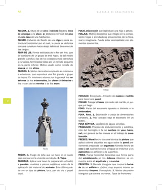G L O S A R I O D E A R Q U I T E C T U R A42
F
FLECHA. 1. Altura de un arco o bóveda desde la línea
de arranque a la clave. 2. Distancia vertical del piso
al cielo raso de una habitación.
FLEJAR. Esfuerzo de flexión de una viga o pieza es-
tructural horizontal por el cual, la pieza se deforma
con una curvatura hacia abajo debido al descenso de
las cargas.
FLOR DE LIS. Forma estilizada de la flor del lirio, que
se compone de un grupo de tres hojas, la del medio
grande y ancha y las de los costados más estrechas
y curvadas, terminadas todas por un remate pequeño
en la parte inferior. Motivo usado como remate de
cruces en los atrios.
FLORÓN. 1. Motivo decorativo empleado en interiores
o exteriores, que reproduce una flor grande o grupo
de hojas. En interiores adorna por lo general los ca­
setones de los artesonados, las claves de bóvedas o
los cruces de los nervios o de los arcos.
Florón
FOGÓN. 1. Fuego de leña que se hace en el suelo
para cocinar en la vivienda vernácula. 2. Tulpa.
FONDEAR. Aplicar una base de preparación (o fondo)
a paredes, muebles o piezas metálicas antes de la
aplicación del material de acabado. Éste último pue-
de ser un tipo de pintura, laca, pan de oro o papel
tapiz.
FOLIO. Decoración que reproduce una hoja o pétalo.
FOLLAJE. Motivo de­corativo que integra en la compo-
sición hojas o enredaderas provenientes de la flora,
real o imaginaria. Puede estar acompañado con ele-
mentos zoomorfos.
Follaje
FORJADO. Entramado. Armazón de madera o ladrillo
para hacer una pared.
FORJAR. Trabajar el hierro por medio del martillo, el yun-
que y el fuego.
FORO. Parte del escenario opuesto o distante a la
embocadura.
FOSA. Foso. 1. Excavación o zanja de dimensiones
variables. 2. Piso ubicado bajo el esce­nario en un
teatro.
FOSA SÉPTICA. Depósito de aguas servidas.
FRAGUADO. Proceso de endurecimiento y solidifica-
ción del hormigón o de un mortero de yeso, barro,
cal y en general de las masas en el trabajo de cons­
trucción.
FRESCO. Mural hecho con una técnica de pintura que
aplica colores disueltos en agua sobre la pared pre-
viamente preparada con argamasa húmeda hecha de
yeso y cal; cuando se seca y fragua se endurece y los
pigmentos se adhieren a la superficie.
FRISO. Franja horizontal decorativa que forma parte
del entablamento en los órdenes clásicos; se en-
cuentra entre el arquitrabe y la cornisa.
FRONTÓN. 1. Remate triangular que corona la facha­
da de un edificio o pórtico, cuyo espacio interior se
denomina tímpano. Frontispicio. 2. Motivo decorativo
triangular que corona los vanos. Tipos de frontones:
 