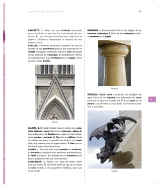 G L O S A R I O D E A R Q U I T E C T U R A 45
G
GABINETE. 1. Pieza de una vivienda destinada
para el estudio o para recibir a personas de con-
fianza. 2. Local en que se exhibe una colección de
objetos curiosos o destinados al estudio de una
ciencia o arte.
GABLETE. Elemento decorativo presente en las fa-
chadas de las catedrales góticas que consiste en un
remate triangular, localizado sobre el arco apuntado
de los accesos de la fachada. Su localización y forma
no corresponden a las vertientes de un tejado, como
sucede con el frontón.
Gablete
GALERÍA. 1. Corredor limitado hacia el exterior con venta­
nales, vidrieras o vanos abiertos con columnas o pilares. 2.
Paso subterráneo. 3. Bastidor para colgar cortinas ubicado
sobre puertas y ventanas. 4. Piso alto en edificios donde
se realizan reuniones o espectáculos públicos, con vanos
abiertos y asientos para los espectadores. 5. Sala para ex-
hibición de colecciones de pinturas.
GÁLIBO. 1. Plantilla para medir perfiles de molduras,
de bóvedas o cualquier otro elemento arquitectónico.
2. Perfil. Contorno. 3. Esbeltez de una columna por la
buena proporción de sus dimensiones.
GALVANIZAR. 1. Aplicar una capa de me­tal sobre
otra por medio de corriente eléctrica. 2. Dar un baño
de cinc fundido a una superficie metálica, para que
no se oxide.
GARGANTA. 1. Estrechamiento. Parte más delgada de las
columnas y balaustres. 2. Unión de dos vertientes de distin-
ta pendiente en un tejado.
Garganta
GÁRGOLA. Canal, caño o conducto de desagüe del
agua lluvia de los tejados que sobresale del muro
para que el agua no resbale por él. Este canal es de
piedra y usualmente es esculpido con formas huma-
nas o animales.
Gárgola
 