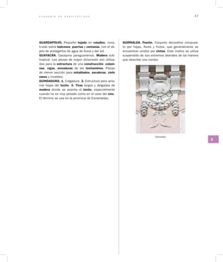 G L O S A R I O D E A R Q U I T E C T U R A 47
G
GUARDAPOLVO. Pequeño tejado en voladizo, cons-
truido sobre balcones, puertas y ventanas, con el ob-
jeto de protegerlos de agua de lluvia y del sol.
GUAYACÁN. Casalpina paraguariensis. Madera sub-
tropical. Las piezas de mayor dimensión son utiliza-
das para la estructura de una construcción: colum­
nas, vigas, armaduras de las techumbres. Piezas
de menor sección para entablados, escaleras, cielo
rasos y muebles.
GUINDADURA. 1. Colgadura. 2. Estructura para ama-
rrar hojas del techo. 3. Tiras largas y delgadas de
madera donde se asienta el techo, especialmente
cuando no es muy pesado como en el caso del cinc.
El término se usa en la provincia de Esmeraldas.
GUIRNALDA. Festón. Conjunto decorativo compues-
to por hojas, flores y frutos, que generalmente se
encuentran unidos por cintas. Este motivo se utiliza
suspendido de sus extremos laterales de tal manera
que describe una comba.
Guirnalda
 