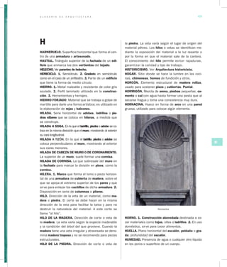 G L O S A R I O D E A R Q U I T E C T U R A 49
HI
la piedra. La veta varía según el lugar de origen del
material pétreo. Los hilos o vetas se identifican me-
diante la exposición del ma­terial a la luz rasante o
por la forma en que el material sale de la cantera.
El conocimiento del hilo permite evitar rajaduras,
garantizar la calidad y tipo de trabajo.
HISTORICISMO. Ver Arquitectura historicista.
HOGAR. Sitio donde se hace la lumbre en las coci-
nas, chimeneas, hornos de fundición y otros.
HORCÓN. Elemento estructural de madera rolliza,
usado para sostener pisos y cubiertas. Puntal.
HORMIGÓN. Mezcla de arena, piedras pequeñas, ce­
mento o cal con agua hasta formar una pasta que al
secarse fragua y toma una consistencia muy dura.
HORNACINA. Hueco en forma de arco en una pared
gruesa, utilizado para colocar algún elemento.
Hornacina
HORNO. 1. Construcción abovedada destinada a co-
cer materiales como tejas, ollas o ladrillos. 2. En uso
doméstico, sirve para cocer alimentos.
HUELLA. Plano hori­zontal del escalón, peldaño o gra­
da; profundidad del escalón.
HUMEDAD. Presencia de agua o cualquier otro líquido
en los poros o superficie de un cuerpo.
H
HARNERUELO. Superficie horizontal que forma el cen-
tro de una armadura o artesonado.
HASTIAL. Triángulo superior de la fachada de un edi­
ficio que enmarca las dos vertientes del tejado.
HELECHO. Ver parantes de helecho.
HEMICICLO. 1. Semicírculo. 2. Graderío en semicírculo
como en el caso de un anfiteatro. 3. Parte de un edificio
que tiene la forma de medio círculo.
HIERRO. 1. Metal maleable y resistente de color gris
azulado. 2. Perfil laminado utilizado en la construc­
ción. 3. Herramientas y herrajes.
HIERRO FORJADO. Material que se trabaja a golpe de
martillo para darle una forma artística; es utilizado en
la elaboración de rejas y balcones.
HILADA. Serie horizontal de adobes, ladrillos o pie­
dras sillares que se coloca en hileras, a medida que
se construye.
HILADA A SOGA. En la que el ladrillo, piedra o adobe se co-
loca en la misma dirección que el muro, mostrando al exterior
su cara longitudinal.
HILADA A TIZÓN. En la que el ladrillo, piedra o adobe se
coloca perpendiculares al muro, mostrando al exterior
sus caras menores.
HILADA DE CABEZA DE MURO O DE CORONAMIENTO.
La superior de un muro; suele formar una cornisa.
HILADA DE CORNISA. La que sobresale del muro en
la fachada para marcar la división en pisos, como la
cornisa.
HILERA. 1. Marco que forma el lomo o pieza horizon-
tal de una armadura de cubierta de madera, sobre el
que se apoya el extremo superior de los pares y que
sirve para enlazar los cuchillos de dicha armadura. 2.
Disposición en serie de columnas o pilares.
HILO. Dirección de la veta de un material, como ma­
dera o piedra. El corte se debe hacer en la misma
dirección de la veta para facilitar la tarea y para no
destruir la naturaleza del material. A este corte se
llama “al hilo”.
HILO DE LA MADERA. Dirección de corte o veta de
la madera. La veta varía según la especie maderable
y la condición del árbol del que proviene. Cuando la
madera tiene una veta irregular y atravesada se deno-
mina madera traposa y no se recomienda para piezas
estructurales.
HILO DE LA PIEDRA. Dirección de corte o veta de
 