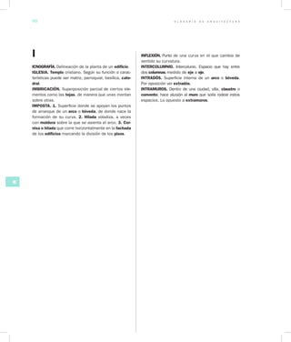 G L O S A R I O D E A R Q U I T E C T U R A50
HI
I
ICNOGRAFÍA. Delineación de la planta de un edificio.
IGLESIA. Templo cristiano. Según su función o carac-
terísticas puede ser matriz, parroquial, basílica, cate­
dral.
IMBRICACIÓN. Superposición parcial de ciertos ele-
mentos como las tejas, de manera que unas montan
sobre otras.
IMPOSTA. 1. Superficie donde se apoyan los puntos
de arranque de un arco o bóveda, de donde nace la
formación de su curva. 2. Hilada voladiza, a veces
con moldura sobre la que se asienta el arco. 3. Cor­
nisa o hilada que corre horizontalmente en la fachada
de los edificios marcando la división de los pisos.
INFLEXIÓN. Punto de una curva en el que cambia de
sentido su curvatura.
INTERCOLUMNIO. Intercolunio. Espacio que hay entre
dos columnas, medido de eje a eje.
INTRADÓS. Superficie interna de un arco o bóveda.
Por oposición ver extradós.
INTRAMUROS. Dentro de una ciudad, villa, claustro o
convento; hace alusión al muro que solía rodear estos
espacios. Lo opuesto a extramuros.
 