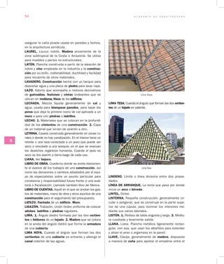 G L O S A R I O D E A R Q U I T E C T U R A54
JL
asegurar la caña picada usada en paredes y techos,
en la arquitectura vernácula.
LAUREL. Laurus nobilis. Madera proveniente de la
zona subtropical de la Costa o Amazonía. Se utiliza
para muebles y partes no estructurales.
LATÓN. Plancha construida a partir de la aleación de
cobre y cinc empleada en la industria y la construc­
ción por su brillo, inalterabilidad, ductilidad y facilidad
para recubrirlo de otros materiales.
LAVADERO. Construcción hecha con un tanque para
depositar agua y una placa de piedra para lavar ropa.
LAZO. Adorno que acompaña a motivos decorativos
de guirnaldas, festones y cintas ondeantes que se
ubican en molduras, frisos de los edificios.
LECHADA. Mezcla líquida generalmente de cal y
agua, usada para blanquear paredes, para tapar los
poros que deja la primera mano de cal aplicada a un
muro o para unir piedras o ladrillos.
LECHO. 1. Materiales que se colocan en la profundi-
dad de los cimientos de una construcción. 2. Capa
de un material que sirven de asiento a otro.
LETRINA. Caseta construida generalmente en zonas ru-
rales o donde no hay canalización. En el interior tiene un
retrete o una taza conectada a un pozo que puede ser
seco o vinculado a una acequia, en el que se evacuan
los desechos orgánicos humanos. Cuando el pozo es
seco se tira aserrín o tierra luego de cada uso.
LIANA. Ver bejuco.
LIBRO DE OBRA. Cuaderno donde se anota diariamen-
te el avance de los trabajos de una construcción, así
como las decisiones o cambios adoptados por el equi-
po de especialistas sobre un asunto particular para
constancia y responsabilidad futura frente a una audi-
toría o fiscalización. Llamado también libro de fábrica.
LIBRO DE CUENTAS. Aquél en el que se anotan los gas-
tos de materiales, mano de obra y otros asuntos de una
construcción para el seguimiento del presupuesto.
LIENZO. Fachada de un edificio. Muro.
LIGAZÓN. Trabazón. Unión Orden uniforme de colocar
adobes, ladrillos o piedras regulares.
LIMA. 1. Ángulo diedro formado por las dos vertien­
tes o faldones de un tejado. 2. Madero que se coloca
en la arista del ángulo diedro que forma la armadura
de una cubierta.
LIMA HOYA. Cuando el ángulo que forman las dos
vertientes de una cubierta es entrante y alberga el
canal colector de las aguas.
Lima Hoya
LIMA TESA. Cuando el ángulo que forman las dos vertien­
tes de un tejado es saliente.
Lima Tesa
LINDERO. Límite o línea divisoria entre dos propie-
dades.
LÍNEA DE ARRANQUE. La recta que pasa por donde
inicia un arco o bóveda.
LINTEL. Dintel.
LINTERNA. Pequeña construcción, generalmente cir-
cular o poligonal, que se construye en la parte supe-
rior de una cúpula, para iluminar los interiores me-
diante sus vanos laterales.
LISTÓN. 1. Pedazo de tabla angosta y larga. 2. Moldu-
ra cuadrada y levemente salida.
LLANA. Liana. Plancha metálica ligeramente rectan-
gular, con asa, que usan los albañiles para extender
y alisar el yeso o argamasa en la pared.
LLAVE. Clavija, generalmente de madera, dispuesta
a manera de cuña para apretar el empalme entre el
 