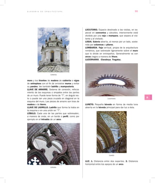 G L O S A R I O D E A R Q U I T E C T U R A 55
JL
muro y los tirantes de madera de cubierta o vigas
de entrepisos con el fin de arriostrar muros y evitar
su pandeo. Ver también ladrillo y mampostería.
LLAVE DE AMARRE. Sistema de conexión, reforza-
miento de las esquinas o empates entre las partes
de un muro. Puede tener forma de “T”, en ángulo rec-
to o puede ser una pieza cruzada en diagonal en la
esquina del muro. Las piezas de amarre son tiras de
madera o de hierro.
LLAVE DE LADRILLO. Ladrillo que forma la traba en
la esquina o en una unión en “T”.
LÓBULO. Cada una de las partes que sobresalen,
a manera de onda, en un borde o perfil, como por
ejemplo en el intradós de un arco.
Lóbulos
LOCUTORIO. Espacio destinado a las visitas, en es-
pecial en conventos y cárceles; interiormente está
dividido por una reja o mampara, que separa al visi-
tante y al visitado.
LOGIA. Galería abierta, al menos por un lado, soste-
nida por columnas o pilares.
LOMBARDA. Faja vertical, propia de la arquitectura
románica, que sobresale ligeramente sobre el muro
que lo divide en entrepaños. Generalmente va con
arcos ciegos a manera de frisos.
LUCERNARIO.  Claraboya. Tragaluz.
Lucernario
LUNETO. Pequeña bóveda en forma de media luna
abierta en la bóveda principal para dar luz a ésta.
Luneto
LUZ. 1. Distancia entre dos soportes. 2. Distancia
hori­zontal entre los apoyos de un arco.
Linterna
 