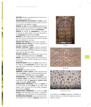 G L O S A R I O D E A R Q U I T E C T U R A 57
M
el enripiado y con hiladas irregulares. Empleada en
obras de relleno y en cimientos de algunas casas po-
pulares y rurales.
MACETÓN. Remates arquitectónicos en forma de va-
sija, ánfora, urna, o jarrón.
MACHIHEMBRADO. Ensambladura de tablas o tablo-
nes en el que una pieza tiene una ranura o corte en
la cual entra una lengüeta o espiga.
MACHÓN. 1. Pilar de obra de fábrica generalmente de
planta cuadrada, que se levanta en los ángulos del edifi­
cio para recibir el peso del mismo. 2. Contrafuerte.
MACIZO. 1. Porción de mampostería en una obra
construida sin hueco alguno, que sirve de sostén y
de contrafuerte. 2. Pared entre dos vanos.
MADERA. 1. Parte sólida y fibrosa de los árboles, de-
bajo de la corteza. 2. Pieza de este material, labrada
para ser utilizados en una obra.
MADERA LISA. Madera de fibras duras, estables.
MADERA ROLLIZA. Madera sin cantear aplicada en
una obra y usada como pingo.
MADERA TERCIADA. Tablero industrial compuesto
por varias láminas de madera procesada. Sus dimen-
siones comerciales son: 240 x 120 cm. El espesor
varía entre 4 y 18 mm o líneas.
MADERA TRAPOSA. Pieza ordinaria que tiene la veta
cruzada, utilizada generalmente en encofrado.
MADRE. Viga de amarre superior en la estructura so-
portante del techo. Término utilizado en la zona de
Esmeraldas.
MAESTRO MAYOR. Maestro de obras. Obrero de ma-
yor rango en una construcción que por lo tanto tiene
larga experiencia en el oficio y en algunos casos tam-
bién estudios.
MAMBRÓN. Ver ladrillo mambrón.
MAMPARA. 1. Panel o tabique movible, generalmente
hecho de madera o vidrio y utilizado para dividir espa-
cios interiores. 2. Puerta interior ligera. Cancel.
MAMPOSTERÍA. Obra o fábrica de albañilería a base
de ladrillo o piedra, con al menos una cara labrada o
despuntada, unida con argamasa de cemento, barro
o cal. Ver también ladrillo y llaves.
MAMPOSTERÍA APAREJADA. Hecha con piedras de
la misma altura en cada hilada sin ser estas sean
iguales. Tiene al menos una o dos caras trabajadas
para formar las hiladas.
MAMPOSTERÍA CONCERTADA. En la que los mam­
puestos están aparejados sin sujeción, a escuadra y
sin ripios, pero bien asentados en sus caras planas.
MAMPOSTERÍA ORDINARIA. La que se hace con can-
tos rodados de río, mezcla o argamasa, dejando ver
Mampara
Mampostería
Mampostería ordinaria
 