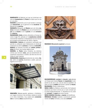 G L O S A R I O D E A R Q U I T E C T U R A58
M
MAMPUESTO. 1. Material con que se construye una
obra de mampostería. 2. Piedra sin labrar que se usa
en una obra.
MANGÓN. 1. Elemento con el cual remata o concluye
una balaustrada, por lo general en las escaleras. 2.
Manija de las puertas.
MANGUETA. Manguete. 1. Madero que une otros ma­
deros inclinados. 2. Madero que une verticalmente el
par con el tirante o con el puente, en una armadura
de cubierta.
MANIERISMO. Estilo artístico difundido en Europa du-
rante el siglo XVI, aplicado en la arquitectura colonial
monumental mediante la interpretación de los manua-
les europeos principalmente de Serlio y Vignola.
MANSARDA. Cubierta de pendiente acentuada que
permite su utilización para habitaciones en donde ge-
neralmente se abren ventanas a manera de buhardilla.
MARCO. 1. Conjunto formado por umbral, jambas y
dintel. 2. Cerco que bordea alguna cosa.
MÁRMOL. 1. Piedra caliza cristalina, de distintos
colores que simulan vetas, para el revestimiento de
superficies expuestas o visibles. 2. Obra de arte rea-
lizada en este material.
MARQUESINA. Cubierta generalmente de cristal y hie­
rro, sobre una puerta, escalinata o andén, para pro-
tegerlos de la lluvia.
Marquesina
MASCARÓN. Máscara grande, grotesca o fantástica,
con rasgos humanos o de animales, tallada en piedra
o en otros materiales, muy usada como ornamenta­
ción en ciertas obras arquitectónicas.
MAUSOLEO. Monumento sepulcral suntuoso.
MAZAMORREADO. Lechada de chocoto y cal aplicada
con hisopo para resanar fisuras del empañetado, la pro-
porción es de uno a uno, una vez seca la superficie, se
pasa un trozo de ladrillo para borrar o perder las fisuras.
MAZMORRA. Prisión subterránea.
MEDIA CAÑA. 1. Moldura semicircular. 2. Cualquier
elemento que tiene la forma de un tubo cortado por
la mitad longitudinalmente. 3. Hendidura en la unión
del tumbado y la pared para evitar fisuras
MEDIA NARANJA. Bóvedas y cúpulas semiesféricas.
MEDIAGUA. Vivienda modesta o provisional, general-
mente de techo inclinado y una sola vertiente.
Mascarón
Mausoleo
 