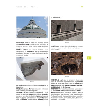 G L O S A R I O D E A R Q U I T E C T U R A 59
M
MEDIANERO. Muro o pared que divide y separa
dos construcciones o espacios, de los cuales la
mitad pertenece a cada una de las propiedades
colindantes.
MÉNSULA. Moldura que sobresale del muro y sirve
para soportar los empujes o el peso de otro elemento
en voladizo. Su vuelo es mayor que la altura, a dife-
rencia de la cartela.
Ménsula
METOPA. Elemento colocado entre dos triglifos en el
friso dórico.
MEZCLA. Argamasa. Mortero de diversos materiales
como cemento y arena o cal y arena.
MICHINAL. Mechinal 1. Abertura cuadrangular o circu-
lar que se deja en el muro exterior, bajo el entablado,
que sirve para dar ventilación al piso de la planta
baja. 2. Agujeros que se dejan en una pared para co-
locar los maderos horizontales del andamio durante
la construcción.
Michinal
MOCÁRABE. Motivo decorativo dispuesto vertical-
mente a manera de estalactitas, propio del arteso­
nado mudéjar.
Mocárabe
MOCHETA. 1. Ángulo que se forma entre el plano su-
perior de un miembro arquitectónico con un paramento
vertical. 2. Rebaje que se practica en las jambas de un
vano para encajar en él marcos de puertas o ventanas.
MODERNISMO. Ver Art Noveau.
MODILLÓN. Miembro voladizo sobre el que se asien-
ta una cornisa, alero o los extremos de un dintel.
MOLDURA. Elemento ornamental corrido y destaca-
do, que decora una superficie o une dos miembros.
Produce efectos de claroscuro sobre dicha superficie.
Pueden ser simples, compuestas, lisas, decoradas,
rectilíneas o curvilíneas.
Media naranja
 