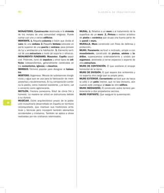 G L O S A R I O D E A R Q U I T E C T U R A60
M
MONASTERIO. Construcción destinada a la vivienda
de los monjes de una comunidad religiosa. Puede
contar con uno o varios edificios.
MONTANTE. 1. Pequeña columna o listón que divi­de el
vano de una ventana. 2. Pequeña Ventana colocada en
parte superior de una puerta o ventana, para proveer
de luz y ventilación a la habitación. 3. Elemento verti-
cal de una estructura a modo de soporte o refuerzo.
MONUMENTO FUNERARIO. Mausoleo. Capilla sepul-
cral. Pirámide, torre de sepulcro u otros tipos de edi­
ficios independientes, generalmente construidos en
los cementerios, iglesias o claustros.
MORISCO. Término popular para designar al balaus­
tre.
MORTERO. Argamasa. Mezcla de substancias inorgá-
nicas y agua que se usa para la fabricación de mam-
posterías y recubrimientos. En su composición combi-
na la piedra, como ma­terial resistente, y el barro, cal
o cemento como aglomerante.
MOTILÓN. Freziera canescens. Árbol de clima frío y
húmedo. La madera se utilizó en estructuras debido
a su dureza.
MUDÉJAR. Estilo arquitectónico propio de la pobla-
ción musulmana desarrollado en España en territorio
reconquistado, que mantuvo sus tradiciones artís-
ticas y técnicas pero incorporó también elementos
occidentales y cristianos. También se aplica a obras
realizadas por los cristianos islamizados.
MURAL. 1. Relativo a un muro o al tratamiento de la
superficie de un muro. 2. Pintura o motivo artístico
de piedra o cerámica que ocupa una buena parte de
la pared o muro.
MURALLA. Muro construido con fines de defensa y
protección.
MURO. Paramento vertical o inclinado, simple o con
revestimiento, construido de piedras, adobes o la­
drillos, superpuestos ordenadamente y unidos por
argamasa; destinado a cerrar espacios o soporte de
otra estructura.
MURO DE CONTENCIÓN. El que sostiene el empuje
horizontal de la tierra.
MURO DE DIVISIÓN. El que separa dos ambientes y
no soporta otra carga que su propio peso.
MURO EXTERIOR. Cerramiento vertical que da hacia
la calle o un patio interior, que no sea divisorio, aún
cuando esté contiguo al muro de otro edificio.
MURO MEDIANERO. El construido sobre terreno per-
teneciente a dos propietarios vecinos.
MURO PORTANTE. Que asegura la sustentación.
 
