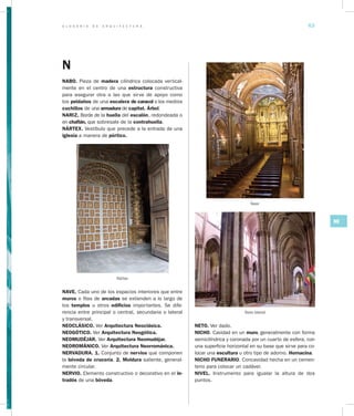 G L O S A R I O D E A R Q U I T E C T U R A 63
NO
N
NABO. Pieza de madera cilíndrica colocada vertical-
mente en el centro de una estructura constructiva
para asegurar otra a las que sirve de apoyo como
los peldaños de una escalera de caracol o los medios
cuchillos de una armadura de capitel. Árbol.
NARIZ. Borde de la huella del escalón, redondeada o
en chaflán, que sobresale de la contrahuella.
NÁRTEX. Vestíbulo que precede a la entrada de una
iglesia a manera de pórtico.
Nártex
NAVE. Cada uno de los espacios interiores que entre
muros o filas de arcadas se extienden a lo largo de
los templos u otros edificios importantes. Se dife-
rencia entre principal o central, secundaria o lateral
y transversal.
NEOCLÁSICO. Ver Arquitectura Neoclásica.
NEOGÓTICO. Ver Arquitectura Neogótica.
NEOMUDÉJAR. Ver Arquitectura Neomudéjar.
NEOROMÁNICO. Ver Arquitectura Neorrománica.
NERVADURA. 1. Conjunto de nervios que componen
la bóveda de crucería. 2. Moldura saliente, general-
mente circular.
NERVIO. Elemento constructivo o decorativo en el in­
tradós de una bóveda.
NETO. Ver dado.
NICHO. Cavidad en un muro, generalmente con forma
semicilíndrica y coronada por un cuarto de esfera, con
una superficie horizontal en su base que sirve para co-
locar una escultura u otro tipo de adorno. Hornacina.
NICHO FUNERARIO. Concavidad hecha en un cemen-
terio para colocar un cadáver.
NIVEL. Instrumento para igualar la altura de dos
puntos.
Nave
Nave lateral
 