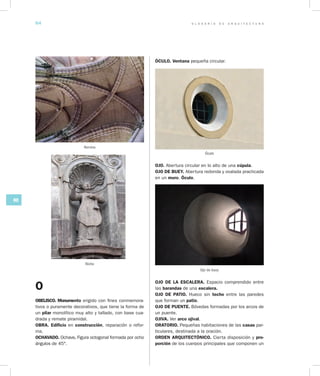 G L O S A R I O D E A R Q U I T E C T U R A64
NO
O
OBELISCO. Monumento erigido con fines conmemora-
tivos o puramente decorativos, que tiene la forma de
un pilar monolítico muy alto y tallado, con base cua-
drada y remate piramidal.
OBRA. Edificio en construcción, reparación o refor-
ma.
OCHAVADO. Ochave. Figura octogonal formada por ocho
ángulos de 45°.
ÓCULO. Ventana pequeña circular.
Óculo
OJO. Abertura circular en lo alto de una cúpula.
OJO DE BUEY. Abertura redonda y ovalada practicada
en un muro. Óculo.
Ojo de buey
OJO DE LA ESCALERA. Espacio comprendido entre
las barandas de una escalera.
OJO DE PATIO. Hueco sin techo entre las paredes
que forman un patio.
OJO DE PUENTE. Bóvedas formadas por los arcos de
un puente.
OJIVA. Ver arco ojival.
ORATORIO. Pequeñas habitaciones de las casas par-
ticulares, destinada a la oración.
ORDEN ARQUITECTÓNICO. Cierta disposición y pro­
porción de los cuerpos principales que componen un
Nervios
Nicho
 