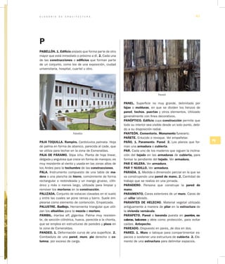 G L O S A R I O D E A R Q U I T E C T U R A 67
PQ
P
PABELLÓN. 1. Edificio aislado que forma parte de otro
mayor que está inmediato o próximo a él. 2. Cada una
de las construcciones o edificios que forman parte
de un conjunto, como los de una exposición, ciudad
universitaria, hospital, cuartel u otro.
Pabellón
PAJA TOQUILLA. Rampira. Cardoluvica palmata. Hoja
de palma en forma de abanico, parecida al cade, que
se utiliza para techar en la zona de Esmeraldas.
PAJA DE PÁRAMO. Stipa ichu. Planta de hoja linear,
delgada y angulosa que crece en forma de manojos; es
muy resistente al viento y usada en las zonas altas de
los Andes para la techumbre de las construcciones.
PALA. Instrumento compuesto de una tabla de ma­
dera o una plancha de hierro, comúnmente de forma
rectangular o redondeada y un mango grueso, cilín-
drico y más o menos largo, utilizada para limpiar y
remover los morteros en la construcción.
PALIZADA. Conjunto de estacas clavadas en el suelo
y entre las cuales se pone ramas y barro. Suele em-
plearse como elemento de contención. Empalizada.
PALUSTRE. Badilejo. Herramienta triangular que utili-
zan los albañiles para la mezcla o mortero.
PAMBIL. Iriartea aff, gigantea. Palma muy resisten-
te, de sección cilíndrica, hueca, parecida a la chonta,
que se emplea en estructuras de paredes y pisos en
la zona de Esmeraldas.
PANDEO. 1. Deformación curva de una superficie. 2.
Combadura de una pared, muro, pie derecho o co­
lumna, por exceso de carga.
PANEL. Superficie no muy grande, delimitada por
fajas o molduras, en que se dividen los lienzos de
pared, techos, puertas y otros elementos. Utilizado
generalmente con fines decorativos.
PANÓPTICO. Edificio cuya construcción permite que
todo su interior sea visible desde un solo punto, debi-
do a su disposición radial.
PANTEÓN. Cementerio. Monumento funerario.
PAÑETE. Enlucido o revoque. Ver empañetar.
PAÑO. 1. Paramento. Pared. 2. Los planos que for-
man una armadura o cubierta.
PAR. Cada uno de los maderos que siguen la inclina-
ción del tejado en las armaduras de cubierta, para
formar la pendiente del tejado. Ver armadura.
PAR E HILERA. Ver armadura.
PAR Y NUDILLO. Ver armadura.
PARADA. 1. Medida o dimensión parcial en la que se
va construyendo una pared de mano. 2. Cantidad de
trabajo que se realiza en una jornada.
PARADERO. Persona que construye la pared de
mano.
PARAMENTO. Caras exteriores de un muro. Caras de
un sillar labrado.
PARANTES DE HELECHO. Material vegetal utilizado
antiguamente a manera de pilar en la estructura de
la vivienda vernácula.
PARAPETO. Pared o baranda puesta en puentes, es­
caleras, balcones y otros como protección, para evitar
caídas. Antepecho.
PAREADO. Dispuesto en pares, de dos en dos.
PARED. 1. Muro o tabique para compartimentar es-
pacios o sostener una estructura de cubierta. 2. Ele-
mento de una estructura para delimitar espacios.
Pambil
 