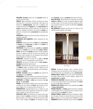 G L O S A R I O D E A R Q U I T E C T U R A 69
PQ
PELDAÑO. Escalón. Pieza de una escalera sobre la
cual se pone los pies.
PENCO. Agava americana. Planta suculenta de hojas
carnosas de la serranía ecuatoriana. Del penco se
obtiene el chahuarquero, palo alto y delgado que
cumple la función de larguero en la construcción de
casas tradicionales; aunque cada vez con menos fre-
cuencia. También del penco se extrae la cabuya. La
planta es utilizada como cerramiento de propiedades
rurales.
PENDIENTE. Ángulo que forma la línea horizontal con
el plano inclinado.
PENDIENTE DE CUBIERTA. Plano inclinado de una
cubierta.
PÉNDOLA. Piezas que unen la solera con la lima tesa,
el tirante con la lima tesa y el par con el tirante, en
una armadura de cubierta.
PENDOLÓN. Pieza vertical de una cercha de cubierta
que junta el tirante con la unión de los pares. Perico.
PEÓN. Asistente del albañil, aprendiz. Puede especia-
lizarse en alguna rama por la que se le conoce, por
ejemplo: peón azulejero es el ayudante del artesano
especializado en colocar azulejos.
PERALTAR. Levantar la curva de un arco o bóveda
más de lo que le corresponde al semicírculo.
PERALTE. Lo que en la altura de un arco, bóveda o
armadura excede del semicírculo.
PERFIL. Delineación del contorno de la superficie de
un edificio según su latitud y altura. Figura que se
obtiene si se corta verticalmente por una línea deter-
minada un edificio.
PERICO. Pendolón. Pieza de madera que pende de
los pares de una cubierta.
PERIQUERA. Término usado en la provincia de Esme-
raldas para denominar al pendolón de una cubierta.
PERPIAÑO. 1. Piedra o sillar que atraviesa toda pa­
red. 2. Ver arco fajón.
PERRO. Herramienta metálica que sirve para doblar
o enderezar las varillas de hierro estructural en cual-
quier ángulo. En un extremo tiene forma de “U”.
PERSPECTIVA. Representación de un objeto en una
superficie plana como aparece a los ojos de un obser-
vador, desde un cierto punto de vista.
PICO-PICO. PICO. Herramienta de cantero para des-
bastar y labrar la piedra, consiste en una barra de hie­
rro encorvada, que acaba en punta por los dos extre-
mos y tiene mango de madera. Se utilizaba en lugar
de la buzarda y deja un acabado diferente al de ésta.
PICO DE HOJA. He­rramienta que consiste en una ar­
madura de hierro en la que se sujetan algunas hojas
de este metal, con las que se forman texturas unifor-
mes; quedó en desuso cuando se difundió la buzarda.
PIE. Apoyo. Base.
PIE DERECHO. Madera vertical que se utiliza en los
edificios para soportar una carga.
Pie derecho
PIEDRA. Sustancia mineral, más o menos dura y
compacta, que se encuentra en las canteras, de don-
de se extrae para ser trabajada en una construcción.
PIEDRA BOLA. Piedra de río de forma redondeada
de mayor tamaño que el canto rodado. Usada en la
construcción de muros.
PIEDRA DE ASENTAR. Material pétreo de gran dure-
za, que sirve para afilar las herramientas de hierro
por sus propiedades abrasivas.
PIEDRA LAJA. Piedra plana y lisa utilizada para pisos
o muros decorativos.
PIEDRA MOLÓN. 1. Piedra grande de forma irregular
y redondeada que se desprende de la cantera al ba-
rrenar. 2. Trozo de piedra sin labrar.
PIEDRA PÓMEZ. Piedra volcánica, esponjosa, frágil,
de color gris o blanco y textura fibrosa, que raya el vi­
drio y el acero y es muy usada para desgastar y pulir.
PIGMENTO. Material colorante que se usa en la pintura.
 
