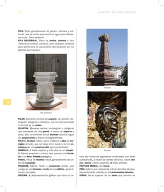G L O S A R I O D E A R Q U I T E C T U R A70
PQ
PILA. Pieza generalmente de piedra, cóncava y pro-
funda, que se utiliza para recibir el agua para diferen-
tes usos. Tiene pedestal.
PILA BAUTISMAL. Pieza de piedra, mármol u otro
material resistente, cóncava y con pedestal, utilizada
para administrar el sacramento del bautismo en las
iglesias parroquiales.
Pila bautismal
PILAR. Elemento vertical de soporte, de sección rec-
tangular, poligonal o cilíndrica, que no está sometido
a normas de un orden.
PILASTRA. Elemento vertical, rectangular o poligonal
que sobresale de una pared, a veces de soporte y
otras, sólo ornamental; en los órdenes clásicos sigue
las proporciones y líneas correspondientes.
PILOTE. Madero rollizo, barra metálica o pilar de hor­
migón armado, que se clava en el suelo o en los ci­
mientos de una construcción para consolidarle.
PINÁCULO. 1. Parte superior y más alta de un templo.
2. Adorno piramidal o cónico para coronar una facha­
da o un atrio. Remate puntiagudo.
PINGO. Pieza de madera rolliza, generalmente del ár-
bol de eucalipto.
PINJANTE. Adorno. Florón u ornamento similar, que
cuelga de una bóveda o techo de un edificio, general-
mente esculpido.
PINTURA. 1. Representación gráfica que hace un ar-
tista por medio de pigmentos combinados con otras
substancias, a través de ciertas técnicas, sobre lien­
zos, muros y otros soportes. 2. Obra pintada.
PINTURA MURAL. Ver mural.
PIÑA. Adorno que representa al fruto del árbol de pino,
frecuentemente utilizado en los artesonados barrocos.
PIÑON. Parte supe­rior de un muro que termina en
Pináculo
Pinjante
 
