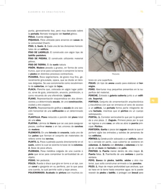 G L O S A R I O D E A R Q U I T E C T U R A 71
PQ
punta, generalmente lisa, pero muy decorado sobre
la portada. Remate triangular del hastial gótico.
PIOLA. Cuerda delgada.
PIQUIGUA. Fibra utilizada para amarres en casas de
la comunidad Chachi.
PISO. 1. Suelo. 2. Cada una de las divisiones horizon-
tales de un edificio.
PISO DE LADRILLO. El construido con algún tipo de
ladrillo pastelero.
PISO DE PIEDRA. El construido utilizando material
pétreo.
PISO DE TIERRA. El de suelo natura
PISÓN. Madero pesado y grueso, en forma de cono
trunco, que sirve para compactar o comprimir la tierra
o piedra en distintos procesos contractivos.
PIZARRA. Roca segmentaria, de grano muy fino, ge-
neralmente gris-zulada, opaca, que se divide en lámi-
nas delgadas. Se usa comúnmente como recubrimien-
to de cubiertas, en lugar de tejas.
PLACA. Plancha que, colocada en algún lugar públi-
co, sirve de guía, orientación, anuncio, prohibición, o
como recuerdo de una efeméride. Lápida.
PLANO. Representación esquemática en dos dimen-
siones y a determinada escala, de una construcción,
ciudad y otro espacio.
PLANTA. Representación gráfica a escala de una sec-
ción horizontal de una edificación a un determinado
nivel.
PLANTILLA. Plano reducido o porción del plano total
de una obra.
PLATINA. Lámina de hierro que se usa para asegurar
piezas, confinar muros o en las uniones de cerchas
de madera.
PLEMENTO. En una bóveda de crucería, cada uno de
los paños que forman el conjunto de materiales de
relleno entre los nervios.
PLINTO. 1. Pieza cuadrada puesta directamente en el
suelo, sobre la cual se asienta la base de la columna.
2. Base de poca altura.
PLOMADA. Pesa metálica colgada de una cuerda o
piola que sirve para comprobar la verticalidad de un
objeto.
PODIO. Ver pedestal.
POLEA. Rueda o disco que gira en torno a un eje, con
un canal o garganta en su periferia, por la que pasa
una cuerda, la cual permite subir y bajar pesos.
POLICROMADO. Acabado de pintura con muchos co-
lores en una superficie.
POLVO. Un tipo de arena usado para elaborar el hor­
migón.
PORO. Aberturas muy pequeñas presentes en la su-
perficie del material.
PORCHE. Entrada o galería cubierta junto a un edifi­
cio. Soportal.
PORTADA. Conjunto de ornamentación arquitectónica
y escultórica con que se enmarca el vano de acceso
a un edificio. La portada forma parte integrante de
una fachada, mientras que el pórtico es un cuerpo
sobrepuesto.
PORTAL. 1. Corredor semicubierto que por lo general
da a una plaza. 2. Zaguán. Primera pieza por la que
se ingresa a una casa, en ella se abre la puerta prin-
cipal. Pórtico.
PORTERÍA. Garita o pieza del zaguán desde la que el
portero vigila las entradas y salidas de personas de
los edificios.
PÓRTICO. 1. Construcción adosada a un edifi­cio, abier-
ta o cerrada en parte, cuya cubierta se sostiene en
columnas. 2. Galería con dinteles y columnas a lo lar-
go de un muro de fachada o de patio.
POSTIGO. 1. Puerta menor dentro de otra mayor. 2.
Puerta falsa. 3. Puertecilla de una ventana o puerta-
ventana.
POYO. Banco de piedra, ladrillo, adobe u otro ma-
terial, que solía construirse arrimado a las paredes.
POZO. 1. Hoyo de mayor profundidad que anchura, que
se hace en la tierra hasta encontrar agua; se lo puede
revestir de piedra o ladrillo, o proteger con brocal para
Plemento
 