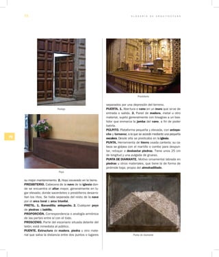 G L O S A R I O D E A R Q U I T E C T U R A72
PQ
su mejor mantenimiento. 2. Hoyo excavado en la tierra.
PRESBITERIO. Cabecera de la nave de la iglesia don-
de se encuentra el altar mayor, generalmente en lu-
gar elevado; donde sacerdotes o presbíteros desarro-
llan los ritos. Se halla separada del resto de la nave
por el arco toral o arco triunfal.
PRETIL. 1. Barandilla, antepecho. 2. Cualquier poyo
de piedras o ladrillo.
PROPORCIÓN. Correspondencia o analogía armónica
de las partes entre sí con el todo.
PROSCENIO. Parte del escenario situada delante del
telón; está inmediata al público.
PUENTE. Estructura de madera, piedra u otro mate-
rial que salva la distancia entre dos puntos o lugares
separados por una depresión del terreno.
PUERTA. 1. Abertura o vano en un muro que sirve de
entrada o salida. 2. Panel de madera, metal u otro
material, sujeto generalmente con bisagras a un bas-
tidor que enmarca la jamba del vano, a fin de poder
batirla.
PÚLPITO. Plataforma pequeña y elevada, con antepe­
cho y tornavoz, a la que se accede mediante una pequeña
escalera. Desde ella se predicaba en la iglesia.
PUNTA. Herramienta de hierro usada cantería; su ca-
beza se golpea con el martillo o combo para despun-
tar, rebajar o desbastar piedras. Tiene unos 25 cm
de longitud y una pulgada de grueso.
PUNTA DE DIAMANTE. Motivo ornamental labrada en
piedras u otros materiales, que tiene la de forma de
pirámide baja; propia del almohadillado.
Postigo
Poyo
Presbiterio
Punta de diamante
 