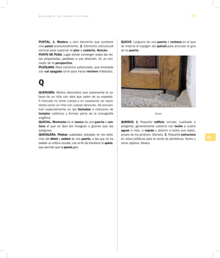 G L O S A R I O D E A R Q U I T E C T U R A 73
PQ
PUNTAL. 1. Madero u otro elemento que sostiene
una pared provisionalmente. 2. Elemento estructural
vertical para soportar el piso o cubierta. Horcón.
PUNTO DE FUGA. Lugar donde convergen todas las rec-
tas proyectadas, paralelas a una dirección. Es un con-
cepto de la perspectiva.
PUZOLANA. Roca volcánica pulverizada, que amasada
con cal apagada sirve para hacer mortero hidráulico.
Q
QUERUBÍN. Motivo decorativo que representa la ca-
beza de un niño con alas que salen de su espalda.
A menudo no tiene cuerpo y en ocasiones se repre-
senta como un niño con cuerpo desnudo. Se encuen-
tran especialmente en las fachadas e interiores de
templos católicos y forman parte de la iconografía
angélica.
QUICIAL. Montante en el marco de una puerta o ven­
tana al que se fijan las bisagras o goznes que las
aseguran.
QUICIALERA. Piedras cuadradas ubicadas en los extre-
mos del dintel y umbral de una puerta, a las que se ha
tallado un orificio circular, con el fin de introducir el quicio,
que permite que la puerta gire.
QUICIO. Larguero de una puerta o ventana en el que
se inserta el espigón del quicial para articular el giro
de la puerta.
Quicio
QUIOSCO. 1. Pequeño edificio circular, cuadrado o
poligonal, generalmente cubierto con techo a cuatro
aguas o más, o cúpula y abierto a todos sus lados,
propio de los jardines. Glorieta. 2. Pequeña estructura
en sitios públicos para la venta de periódicos, flores u
otros objetos. Kiosco.
 