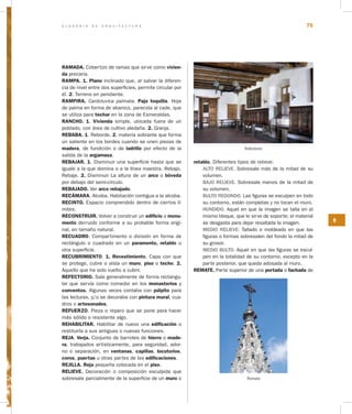 G L O S A R I O D E A R Q U I T E C T U R A 75
R
RAMADA. Cobertizo de ramas que sirve como vivien­
da precaria.
RAMPA. 1. Plano inclinado que, al salvar la diferen-
cia de nivel entre dos superficies, permite circular por
él. 2. Terreno en pendiente.
RAMPIRA. Cardoluvica palmata. Paja toquilla. Hoja
de palma en forma de abanico, parecida al cade, que
se utiliza para techar en la zona de Esmeraldas.
RANCHO. 1. Vivienda simple, ubicada fuera de un
poblado, con área de cultivo aledaña. 2. Granja.
REBABA. 1. Reborde. 2. materia sobrante que forma
un saliente en los bordes cuando se unen piezas de
madera, de fundición o de ladrillo por efecto de la
salida de la argamasa.
REBAJAR. 1. Disminuir una superficie hasta que se
iguale a la que domina o a la línea maestra. Rebajo.
Rebaje. 2. Disminuir La altura de un arco o bóveda
por debajo del semi-círculo.
REBAJADO. Ver arco rebajado.
RECÁMARA. Alcoba. Habitación contigua a la alcoba.
RECINTO. Espacio comprendido dentro de ciertos lí-
mites.
RECONSTRUIR. Volver a construir un edificio o monu­
mento derruido conforme a su probable forma origi-
nal, en tamaño natural.
RECUADRO. Compartimento o división en forma de
rectángulo o cuadrado en un paramento, retablo u
otra superficie.
RECUBRIMIENTO. 1. Revestimiento. Capa con que
se protege, cubre o aísla un muro, piso o techo. 2.
Aquello que ha sido vuelto a cubrir.
REFECTORIO. Sala generalmente de forma rectangu-
lar que servía como comedor en los monasterios y
conventos. Algunas veces contaba con púlpito para
las lecturas, y/o se decoraba con pintura mural, cua-
dros o artesonados.
REFUERZO. Pieza o reparo que se pone para hacer
más sólido o resistente algo.			
REHABILITAR. Habilitar de nuevo una edificación o
restituirla a sus antiguas o nuevas funciones.
REJA. Verja. Conjunto de barrotes de hierro o made­
ra, trabajados artísticamente, para seguridad, ador-
no o separación, en ventanas, capillas, locutorios,
coros, puertas u otras partes de las edificaciones.
REJILLA. Reja pequeña colocada en el piso.
RELIEVE. Decoración o composición esculpida que
sobresale parcialmente de la superficie de un muro o
retablo. Diferentes tipos de relieve:
ALTO RELIEVE. Sobresale más de la mitad de su
volumen.	
BAJO RELIEVE. Sobresale menos de la mitad de
su volumen.
BULTO REDONDO. Las figuras se esculpen en todo
su contorno, están completas y no tocan el muro.
HUNDIDO. Aquel en que la imagen se talla en el
mismo bloque, que le sirve de soporte; el material
se desgasta para dejar resaltada la imagen.
MEDIO RELIEVE: Tallado o moldeado en que las
figuras o formas sobresalen del fondo la mitad de
su grosor.
MEDIO BULTO. Aquel en que las figuras se escul-
pen en la totalidad de su contorno, excepto en la
parte posterior, que queda adosada al muro.
REMATE. Parte superior de una portada o fachada de
Refectorio
Remate
 