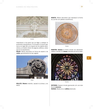 G L O S A R I O D E A R Q U I T E C T U R A 77
R
importancia a tal punto que se llega a soslayar lo
puramente arquitectónico. En Ecuador el rococó apa-
rece en el siglo XIX y en el gusto por los objetos deco-
rativos y el diseño interior de algunos edificios, antes
que en la arquitectura.
ROLEO. Motivo decorativo en forma de espiral o de
voluta; generalmente de tipo vegetal.
Roleo
ROLLIZO. Madero redondo, sacado la corteza y sin
labrar.
ROSETA. Motivo decorativo que reproduce la forma
de una flor con pétalos concéntricos.
Roseta
ROSETÓN. Ventana en forma circular con decoración
calada o cerrada con vitrales colocados de forma radial.
Rosetón
ROTONDA. Espacio circular guarnecido con una sola
fila de columnas.
RUINAS. Restos de un edificio destruido.
Rocalla
 