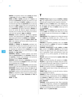 G L O S A R I O D E A R Q U I T E C T U R A80
ST
SOFITO. 1. Superficie inferior de la cornisa. 2. Plafón
o cielo raso que cubre el vano de la cubierta.
SOGA. 1. Sillar o ladrillo colocado en el muro en el
sentido del paramento. 2. Modo de construir en que
le parte más larga del ladrillo o piedra va en la mis-
ma dirección del largo del paramento. 3. La cara que
se ve de un sillar, cuando ésta es la más grande. 4.
Parte de un sillar o ladrillo cuando queda descubierta
en el paramento. 5. Motivo decorativo. Moldura en
forma de cuerda. 6. Material vegetal entorchado o
trenzado que se utiliza para atar piezas de construc-
ción como por ejemplo, vigas de cubierta.
SOGUILLA. Cuerda conformada por hebras vegetales
torcidas, hecha generalmente de cabuya, utilizada entre
otras cosas para amarrar los carrizos de un tumbado.
SOLAR. 1. Revestir el suelo con ladrillo, piedra, már­
mol u otro material. 2. Terreno sobre el que se cons-
truye una edificación.
SOLERA. 1. Madero. 2. Durmiente asentado hori-
zontalmente en todos sus puntos para que en él se
apoyen otros. 3. Parte superior del muro en el que
se asientan las cabezas de los maderos de una cu­
bierta. 4. Piedra plana que sirve de base a un pie
derecho. Ver viga solera.
SOPORTAL. Pórtico o espacio cubierto, que tienen
algunas construcciones en sus fachadas, delante de
las puertas y tiendas, para proteger a las personas
del sol y la lluvia. Porche. Vestíbulo.
SOPORTE. Sostén. Elemento o estructura que sirve de
apoyo y contrarresta los empujes de otros, para asegu-
rar la estabilidad del conjunto
SÓTANO. Espacio de una edificación construido deba-
jo de la calle o del nivel del terreno. Pieza subterránea.
SOTOCORO. Espacio ubicado debajo del coro alto de
las iglesias coloniales. Éste solía decorarse con pin­
tura mural, cuadros y otros elementos ornamentales.
SUELO. 1. Superficie sobre la que se camina. Super-
ficie llana que sirve de piso. Pavimento. 2. Piso de
una vivienda.
SURO. Ver zuro.
T
TABIQUE. Pared delgada hecha de ladrillos o bahare­
que, que regularmente no tiene función estructural,
utilizada para compartimentar espacios interiores.
TABLA. 1. Pieza de madera plana, más delgada y lar-
ga, que ancha. Sus medidas equivalen a la mitad de
las del tablón. 2. Pieza de madera rústica que sirve
para encofrados.
TABLÓN. Pieza de madera gruesa del doble de tama-
ño de la tabla. Sus medidas: 28 x 240 x 4 cm, sirven
de referencia para las dimensiones de la tabla y el
tabloncillo.
TABLONCILLO. Pieza delgada de la mitad del espesor
de la tabla. Sus medidas son: 12 x 2 4 0 x 1 cm,
vigentes en 1990; en la actualidad, han variado a un
ancho de 8 cm. 	
TABLERO. 1. Superficie resaltada, lisa o con moldu­
ras, para decorar un edificio. 2. Conjunto de tablas
que forman una superficie.
TAJAMAR. Construcción de cal y piedra, de cham­
bas y ramas o de ladrillos y piedras que servía para
conducir las aguas de los ríos, para darles la direc-
ción o represarles. Podía, eventualmente, tener una
compuerta. En su forma pequeña, se llamaba taja-
marcillo.
TALLAR. Labrar con herramienta la piedra, vidrio, ma­
dera u otro material.
TALLA. 1. Obra de escultura. 2. Labrado en el vidrio.
TALLER. 1. Lugar donde se trabajan obras de manos,
entre varias personas 2. Lugar donde un maestro rea-
liza obras con sus alumnos y colaboradores.
TALUD. 1. Superficie inclinada. 2. Paramento inclinado
de un muro cuando tiene la base más ancha que la
parte superior.
TAMBO. Casa ubicada a la vera del camino, destina-
da al hospedaje de viajeros.
TAMBOR. 1. Cada uno de los elementos cilíndricos o
troncocónicos que, superpuestos, forman el fuste de
una columna. 2. Muro que sostiene una estructura
cilíndrica o poligonal sobre la que se apoya una cú­
pula. Cimborrio.
TANGARÉ. Carapa guianensis Aubl. Árbol maderable
de semillas oleaginosas, utilizado en la construcción
de viviendas, proveniente de la zona subtropical hú-
meda de la estribación de la cordillera occidental.
TAPIA. Tapial. Ver pared de tapia.
 