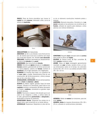 G L O S A R I O D E A R Q U I T E C T U R A 9
A
ÁBACO. Pieza de forma prismática que corona el
capitel de una columna, sobresale a ella y sirve de
asiento al arquitrabe.
Ábaco
ABALAUSTRADO. Ver balaustrada.
ABOCINAR. 1. Dar a una bóveda o arco forma de bo-
cín, de manera que el arco de un extremo sea mayor
que el del lado opuesto. Ver. También arco abocinado
ABOLSADO. Superficie abombada por desprendimien-
to interno del enlucido de la pared.
ABOVEDADO. Que toma forma de bóveda.
ÁBSIDE. Parte de una iglesia ubicada en la cabecera o
fachada posterior, generalmente de forma semicircular
y a veces poligonal, cubierta con bóveda. Contiene el
presbiterio y es el lugar destinado a los magistrados.
ACABADO. 1. Proceso final dado a la superficie de
un muro, piso o mueble. Revestimiento final de una
construcción. 2. Perfeccionamiento o último retoque
que se da a una obra o labor.
ACANALADURA. ACANALADO. Ranura vertical practica-
da en el fuste de columnas o pilares.
ACANTO. 1. Motivo vegetal, grandes hojas de borde
dentado, utilizado en la decoración, sobre todo en los
capiteles corintios y compuestos. 2. Motivo decorativo
en franjas y molduras, consistente en grandes hojas
de borde dentado.
ACERA. Pavimento o espacio más elevado que la cal-
zada en las márgenes u orillas, a ambos lados de
la calle, generalmente pavimentado o adoquinado y
destinadas al tránsito de peatones.
ACHAFLANAR. Biselar. Despuntar las aristas de un
ángulo recto, para convertirlo en un borde oblicuo.
ACORDELAR. Replantear. Replanteo en obra del tra-
zo de un elemento constructivo mediante piolas y
estacas.
ACRÓTERA. Elemento decorativo. Consiste en un pe­
destal colocado en los extremos o en el vértice de un
frontón, utilizado de soporte para estatuas u otros
adornos con motivos fantásticos.
Acrótera
ACROTERIO. Pequeño muro colocado sobre la cornisa
para ocultar la altura del tejado.
ACUÑAR. 1. Colocar cuñas. 2. Fijar, consolidar. 3.
Partir piedras mediante cuñas.
ADOBE. Masa de barro rectangular generalmente
mezclado con paja cortada, secado al aire y al sol.
Las dimensiones varían en el tiempo, los coloniales
tuvieron 60 x 30 x 15 cm. Los adobes actuales miden
28 x 18 x 10 cm.
Adobe
ADOBERA. Molde de madera con divisiones, para ela-
borar adobes.
ADOBÓN. Adobe de mayores dimensiones: 60 x 30 x
25 cm, utilizado en construcciones coloniales.
 