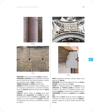 G L O S A R I O D E A R Q U I T E C T U R A 81
ST
TAPIALERO. Persona que levanta tapias o tapiales.
TAPIALERA. Encofrado para la elaboración del tapial
que se conforma con dos tableros paralelos, amarra-
dos mediante varillas, sogas o cabestros.		
TARIMA. Estructura de madera. Estrado móvil.
TARJETA. 1. Motivo decorativo plano u oblongo, con o
sin inscripción, superpuesto a un elemento arquitec-
tónico. 2. Ventana pequeña ubicada sobre la puerta
o ventana.
TARRAJA. Terraja. Molde de madera para hacer
molduras sobre paramentos. Este molde se recorre
horizontalmente sobre el mortero de cemento y cal
dejando a su paso el perfil de la moldura. Mientras
el molde pasa, da la forma y va quitando el exceso
de mezcla.
TAZA. Receptáculo redondo y cóncavo donde cae el
agua de las fuentes.
TECHADOR. Persona encargada de hacer los techos.
TECHAR. Acción de poner el techo.
TECHO. 1. Superficie exterior de la cubierta de una
edificación. 2. Cubierta, tejado o techado. En el
Ecuador se dice techo a la superficie externa, mien-
tras que tumbado se utiliza para la superficie interna.
TECHUMBRE. Estructura de cubierta de una edifica­
ción.
TEJA. Pieza de barro cocido en forma de canal que,
imbricada con otras, sirve para cubrir los tejados y
escurrir el agua de la lluvia. Existen diversos tipos
de teja:
Tambor Tarjeta
Tarraja
Tapial
 