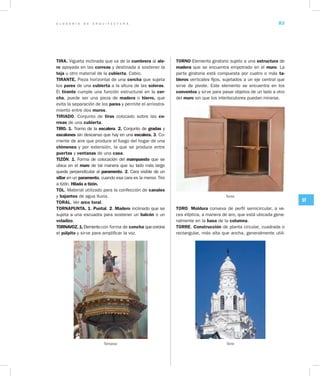 G L O S A R I O D E A R Q U I T E C T U R A 83
ST
TIRA. Vigueta inclinada que va de la cumbrera al ale­
ro apoyada en las correas y destinada a sostener la
teja u otro material de la cubierta. Cabio.
TIRANTE. Pieza horizontal de una cercha que sujeta
los pares de una cubierta a la altura de las soleras.
El tirante cumple una función estructural en la cer­
cha, puede ser una pieza de madera o hierro, que
evita la separación de los pares y permite el arriostra-
miento entre dos muros.
TIRIADO. Conjunto de tiras colocado sobre las co­
rreas de una cubierta.
TIRO. 1. Tramo de la escalera. 2. Conjunto de gradas y
escalones sin descanso que hay en una escalera. 3. Co-
rriente de aire que produce el fuego del hogar de una
chimenea y por extensión, la que se produce entre
puertas y ventanas de una casa.
TIZÓN. 1. Forma de colocación del mampuesto que se
ubica en el muro de tal manera que su lado más largo
quede perpendicular al paramento. 2. Cara visible de un
sillar en un paramento, cuando esa cara es la menor. Tiro
a tizón. Hilada a tizón.
TOL. Material utilizado para la confección de canales
y bajantes de agua lluvia.
TORAL. Ver arco toral.
TORNAPUNTA. 1. Puntal. 2. Madero inclinado que se
sujeta a una escuadra para sostener un balcón o un
voladizo.
TORNAVOZ.1.Elementocon forma de concha quecorona
el púlpito y sirve para amplificar la voz.
Tornavoz
TORNO Elemento giratorio sujeto a una estructura de
madera que se encuentra empotrado en el muro. La
parte giratoria está compuesta por cuatro o más ta­
bleros verticales fijos, sujetados a un eje central que
sirve de pivote. Este elemento se encuentra en los
conventos y sirve para pasar objetos de un lado a otro
del muro sin que los interlocutores puedan mirarse.
Torno
TORO. Moldura convexa de perfil semicircular, a ve-
ces elíptica, a manera de aro, que está ubicada gene-
ralmente en la basa de la columna.
TORRE. Construcción de planta circular, cuadrada o
rectangular, más alta que ancha, generalmente utili-
Torre
 