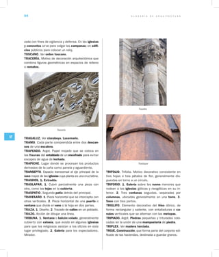 G L O S A R I O D E A R Q U I T E C T U R A84
ST
zada con fines de vigilancia y defensa. En las iglesias
y conventos sirve para colgar las campanas; en edifi­
cios públicos para colocar un reloj.
TOSCANO. Ver orden toscano.
TRACERÍA. Motivo de decoración arquitectónica que
combina figuras geométricas en espacios de relleno
o remates.
Tracería
TRAGALUZ. Ver claraboya. Lucernario.
TRAMO. Cada parte comprendida entre dos descan­
sos de una escalera.
TRAPEADO. Argot. Papel mojado que se coloca en
las fisuras del entablado de un encofrado para evitar
escapes de agua de lechada.
TRAPICHE. Lugar donde se procesan los productos
derivados de la caña como panela y aguardiente.
TRANSEPTO. Espacio transversal al eje principal de la
nave mayor de las iglesias cuya planta es una cruz latina.
TRASDOS. 1. Extradós.
TRASLAPAR. 1. Cubrir parcialmente una pieza con
otra, como las tejas en la cubierta.
TRASPATIO. Segundo patio detrás del principal.
TRAVESAÑO. 1. Pieza horizontal que se intercepta con
otras verticales. 2. Pieza horizontal de una puerta o
ventana que divide el vano o la hoja en dos partes.
TRAZA. 1. Diseño. 2. Trazado de calles en un poblado.
TRAZO. Acción de dibujar una línea.
TRIBUNA. 1. Ventana o balcón volado, generalmente
cubierto con celosía, que existe en algunas iglesias
para que los religiosos asistan a los oficios en este
lugar privilegiado. 2. Galería para los espectadores.
Mirador.
TRIFOLIO. Trifolia. Motivo decorativo consistente en
tres hojas o tres pétalos de flor, generalmente dis-
puestas en torno a un círculo.
TRIFORIO. 1. Galería sobre las naves menores que
rodean a las iglesias góticas y neogóticas en su in-
terior. 2. Tres ventanas seguidas, separadas por
columnas, ubicadas generalmente en una torre. 3.
Vano con tres partes.
TRIGLIFO. Elemento decorativo del friso dórico, de
forma rectangular y saliente, con entalladuras o ca­
nales verticales que se alternan con las metopas.
TRIPIADO. Argot. Piedras pequeñas y trituradas colo-
cadas en la unión de una mampostería de piedra.
TRIPLEX. Ver madera terciada.
TROJE. Construcción, que forma parte del conjunto edi-
ficado de las haciendas, destinada a guardar granos.
Trasdós
Traslapar
 