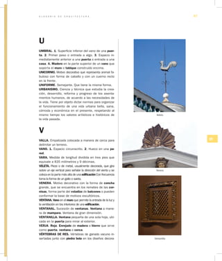 G L O S A R I O D E A R Q U I T E C T U R A 87
UV
U
UMBRAL. 1. Superficie inferior del vano de una puer­
ta. 2. Primer paso o entrada a algo. 3. Espacio in-
mediatamente anterior a una puerta o entrada a una
casa. 4. Madero en la parte superior de un vano que
soporta el muro o tabique construido encima.
UNICORNIO. Motivo decorativo que representa animal fa-
buloso con forma de caballo y con un cuerno recto
en la frente.
UNIFORME. Semejante. Que tiene la misma forma.
URBANISMO. Ciencia y técnica que estudia la crea-
ción, desarrollo, reforma y progreso de los asenta-
mientos humanos, de acuerdo a las necesidades de
la vida. Tiene por objeto dictar normas para organizar
el funcionamiento de una vida urbana bella, sana,
cómoda y económica en el presente, respetando al
mismo tiempo los valores artísticos e históricos de
la vida pasada.
V
VALLA. Empalizada colocada a manera de cerca para
delimitar un terreno.
VANO. 1. Espacio circunscrito. 2. Hueco en una pa­
red.
VARA. Medida de longitud dividida en tres pies que
equivale a 835 milímetros y 9 décimas.
VELETA. Pieza o de metal, usualmente decorada, que gira
sobre un eje vertical para señalar la dirección del viento y se
colocaenlapartemásaltadeunaedificaciónConfrecuencia
toma la forma de un gallo o saeta.
VENERA. Motivo decorativo con la forma de concha
grande, que se encuentra en los remates de las cor­
nisas, forma parte del voladizo de balcones o pueden
conformar la base de motivos escultóricos.
VENTANA. Vano en el muro que permite la entrada de la luz y
la ventilación en los interiores de una edificación.
VENTANAL. Sucesión de ventanas. Ventana a mane-
ra de mampara. Ventana de gran dimensión.
VENTANILLA. Ventana pequeña de una sola hoja, ubi-
cada en la puerta para mirar al exterior.
VERJA. Reja. Enrejado de madera o hierro que sirve
como puerta, ventana o cerca.
VÉRTEBRAS DE RES. Vértebras de ganado vacuno in-
sertadas junto con piedra bola en los diseños decora-
Veleta
Venera
Ventanilla
 