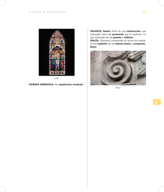 G L O S A R I O D E A R Q U I T E C T U R A 89
UV
VIVIENDA VERNÁCULA. Ver arquitectura vernácula.
VOLADIZO. Volado. Parte de una construcción, que
sobresale fuera del paramento que la sostiene. Lo
que sobresale de las paredes o edificios.
VOLUTA. Elemento ornamental en forma de espiral,
en los capiteles de los órdenes jónico y compuesto.
Roleo.
Voluta
Vitral
 