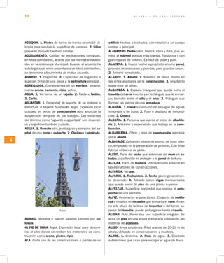G L O S A R I O D E A R Q U I T E C T U R A10
A
ADOQUIN. 1. Piedra de forma de tronco piramidal uti-
lizada para recubrir la superficie de caminos. 2. Sillar
pequeño llamado también sillarejo.
ADOSAMIENTO. Calidad de edificaciones contiguas,
en lotes colindantes, acorde con las normas estableci-
das en la ordenanza Municipal. Cuando el acuerdo ha
sido legalizado entre propietarios de lotes colindantes,
se denomina adosamiento de mutuo acuerdo.
AGARRE. 1. Enganche. 2. Capacidad de enganche o
sujeción firme de una pieza a la estructura principal.
AGREGADOS. Componentes de un mortero, general-
mente arena, cemento, ripio, polvo.
AGUA. 1. Vertiente de un tejado. 2. Falda o faldón.
3. Caída.
AGUANTAR. 1. Capacidad de soporte de un material o
estructura. 2. Esperar. Suspender. Argot. Expresión local
utilizada en obras de construcción para anunciar la
suspensión temporal de los trabajos. Las variantes
del término como “aguante o aguantará” son imperati-
vo y significan también cuidado.
AGUJA. 1. Remate alto, puntiagudo y estrecho del ca­
pitel de una torre o cubierta. 2. Obelisco o pináculo.
Aguja
AJIMEZ. Ventana o balcón saliente cerrado por ce­
losías.
AL PIE DE OBRA. Argot. Expresión local para denomi-
nar al sitio donde se reciben los materiales de cons-
trucción como arena, piedra, ripio.
ALA. Cada una de las construcciones o partes de un
edificio hechas a los lados, con relación a un cuerpo
central o principal.
ALABASTRO. Piedra caliza, blanca, clara y dura, que se-
meja al mármol aunque más blanda. Traslucida y con
gran riqueza de colores. Es fácil de tallar y pulir.
ALACENA. 1. Hueco hecho a propósito en una pared,
provisto de anaqueles y puertas, para guardar cosas.
2. Armario empotrado.
ALARIFE. 1. Albañil. 2. Maestro de obras. Perito en
las artes auxiliares de la construcción. 3. Arquitecto
supervisor de obras.
ALBANEGA. 1. Espacio triangular que queda entre el
trasdós del arco inscrito y el rectángulo que lo enmar-
ca; también entre el alfiz y el arco. 2. Triángulo que
forman las piezas de una armadura.
ALBAÑAL. 1. Canal o conducto de desagüe de aguas
inmundas o de lluvia. 2. Pozo o depósito de inmundi-
cias. 3. Cloaca.
ALBAÑIL. 1. Persona que ejerce el oficio de albañile­
ría. 2. Artesano o especialista que trabaja en la cons­
trucción.
ALBAÑILERÍA. Oficio y obra de construcción ejercidos
por el albañil.
ALBAYALDE. Carbo­nato básico de plomo, de color blan-
co, empleado en la preparación de pinturas. Con él se
fabrica el blanco de plata.
ALERO. Parte del techo que sobresale del muro en vo­
ladizo, cuya función es proteger a la pared de la lluvia.
ALFAJÍA. Pieza de madera, utilizada como soporte en
las estructuras de construcciones.
ALFARDA. Ver par.
ALFARJE. 1. Techumbre. 2. Techo plano generalmen-
te decorado. 3. Tablado sobre vigas transversales
que puede servir de piso de una planta superior.
ALFÉIZAR. Superficie horizontal que corona al ante­
pecho de una ventana.
ALFIZ. Ornamento arquitectónico. Conjunto de moldu­
ras o resaltes en recuadro que enmarca el vano. Arran-
ca a la altura de la línea de impostas o del tercio su-
perior del trasdós; puede prolongarse hasta el suelo.
ALISAR. Pulir. Poner lisa una superficie irregular. Se
alisa un piso en una etapa previa a la colocación del
mate­rial de acabado.
ALISO. Alnus jorullensis. Árbol grande de 20-25 m de
altura, utilizado en construcciones y muebles.
ALJIBE. 1. Cisterna. 2. Pozo de agua. 3. Depósito
subterráneo que sirve para recoger el agua de lluvia.
 