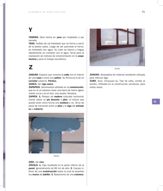 G L O S A R I O D E A R Q U I T E C T U R A 91
YZ
Y
YESERÍA. Obra hecha en yeso por modelado o por
vaciado.
YESO. Sulfato de cal hidratado que se forma a partir
de la piedra caliza. Luego de ser quemado al horno,
es hidratado con agua. Su color es blanco y fragua
rápidamente en contacto con el agua. Sirve para la
realización de motivos de ornamentación en la arqui­
tectura y para el trabajo escultórico.
Z
ZAGUÁN. Espacio que conecta la calle con el interior
de una casa o entre sus patios. Su forma es la de un
corredor cubierto. Pórtico.
ZANCA. Ver viga zanca.
ZAPAPICO. Herramienta utilizada en la construcción,
que en el un extremo tiene una barra de hierro ligera-
mente curva y en el otro, una azuela. Alcotana.
ZAPATA. 1. Pedazo de madera colocado horizontal-
mente sobre un pie derecho o pilar, el mismo que
puede tener como forma una moldura o no. Sirve de
pieza de transición entre el pilar y la viga del entrepi­
so o cubierta.
Zapata
ZINC. Ver cinc.
ZÓCALO. 1. Faja resaltada en la parte inferior de la
pared, generalmente de 80 cm de alto. 2. Cuerpo in-
ferior de una construcción sobre la cual se levantan
los muros de ladrillo. 3. Basamento de una columna.
Zócalo
ZUNCHO. Abrazadera de material resistente utilizada
para reforzar algo.
ZURO. Suro. Chusquea sp. Tipo de caña, similar al
bambú. Utilizada en la construcción vernácula, para
cielos rasos.
 