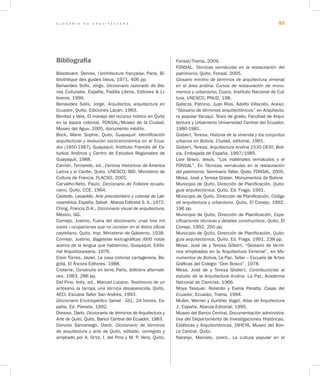 G L O S A R I O D E A R Q U I T E C T U R A 93
Bibliografía
Basdevant, Denise, l’architecture française, Paris, Bi-
bliothèque des guides bleus, 1971, 406 pp.
Benavides Solís, Jorge, Diccionario razonado de Bie-
nes Culturales, España, Padilla Libros, Editores & Li-
breros, 1999.
Benavides Solís, Jorge, Arquitectos, arquitectura en
Ecuador, Quito, Ediciones Lacan, 1983.
Benítez y Vela, El manejo del recurso hídrico en Quito
en la época colonial, FONSAL/Museo de la Ciudad,
Museo del Agua, 2005, documento inédito.
Bock, Marie Sophie, Quito, Guayaquil: identificación
arquitectural y evolución socio-económica en el Ecua-
dor (1850-1987), Guayaquil, Instituto Francés de Es-
tudios Andinos y Centro de Estudios Regionales de
Guayaquil, 1988.
Carrión, Fernando, ed., Centros Históricos de América
Latina y el Caribe, Quito, UNESCO, BID, Ministerio de
Cultura de Francia, FLACSO, 2001.
Carvalho-Neto, Paulo, Diccionario de Folklore ecuato-
riano, Quito, CCE, 1964.
Castedo, Leopoldo, Arte precolombino y colonial de Lati-
noamérica, España, Salvat - Alianza Editorial S. A., 1972.
Ching, Francis D.K., Diccionario visual de arquitectura,
México, GG.
Cornejo, Justino, Fuera del diccionario: unas tres mil
voces i ocupaciones que no constan en el léxico oficial
castellano, Quito, Imp. Ministerio de Gobierno, 1938.
Cornejo, Justino, Bagatelas lexicográficas (600 notas
acerca de la lengua que hablamos), Guayaquil, Edito-
rial Arquidiocesana, 1976.
Covo Torres, Javier, La casa colonial cartagenera, Bo-
gotá, El Áncora Editores, 1988.
Craterre, Construire en terre, París, éditions alternati-
ves, 1983, 286 pp.
Del Pino, Inés, ed., Manuel Lucano, Testimonio de un
artesano, la tarraja, una técnica desaparecida, Quito,
AECI, Escuela Taller San Andrés, 1993.
Diccionario Enciclopédico Salvat - GEL, 24 tomos, Es-
paña, Ed. Planeta, 1992.
Donoso, Darío. Diccionario de términos de Arquitectura y
Arte de Quito, Quito, Banco Central del Ecuador, 1983.
Donoso Samaniego, Darío, Diccionario de términos
de arquitectura y arte de Quito, editado, corregido y
ampliado por A. Ortiz, I. del Pino y M. P. Vera, Quito,
Fonsal/Trama, 2009.
FONSAL. Técnicas vernáculas en la restauración del
patrimonio, Quito, Fonsal, 2005.
Glosario mínimo de términos de arquitectura virreinal
en el área andina. Cursos de restauración de monu-
mentos y urbanismo, Cuzco, Instituto Nacional de Cul-
tura, UNESCO, PNUD, 198.
Galarza, Patricio, Juan Ríos, Adolfo Villacrés, Anexo:
“Glosario de términos arquitectónicos” en Arquitectu-
ra popular Yaruquí, Tesis de grado, Facultad de Arqui-
tectura y Urbanismo Universidad Central del Ecuador,
1980-1981.
Gisbert, Teresa, Historia de la vivienda y los conjuntos
urbanos en Bolivia, Ciudad, editorial, 1991.
Gisbert, Teresa, Arquitectura andina 1530-1830, Boli-
via, Embajada de España, 1997/1985.
Loor Bravo, Jesús, “Los materiales vernáculos y el
FONSAL”. En Técnicas vernáculas en la restauración
del patrimonio. Seminario Taller, Quito, FONSAL, 2005.
Mesa, José y Teresa Gisber. Monumentos de Bolivia
Municipio de Quito, Dirección de Planificación, Quito:
guía arquitectónica, Quito, Ed. Fraga, 1991.
Municipio de Quito, Dirección de Planificación, Código
de arquitectura y urbanismo, Quito, El Conejo, 1992,
196 pp.
Municipio de Quito, Dirección de Planificación, Espe-
cificaciones técnicas y detalles constructivos, Quito, El
Conejo, 1992, 250 pp.
Municipio de Quito, Dirección de Planificación, Quito:
guía arquitectónica, Quito, Ed. Fraga, 1991, 238 pp.
Mesa, José de y Teresa Gilbert, “Glosario de térmi-
nos empleados en la Arquitectura Virreinal”, en Mo-
numentos de Bolivia, La Paz, Taller – Escuela de Artes
Gráficas del Colegio “Don Bosco”, 1978.
Mesa, José de y Teresa Gisbert, Contribuciones al
estudio de la Arquitectura Andina. La Paz, Academia
Nacional de Ciencias, 1966.
Moya Tasquer, Rolando y Evelia Peralta, Casas del
Ecuador, Ecuador, Trama, 1994.
Muller, Werner y Gunther Vogel, Atlas de Arquitectura
1, España, Alianza Editorial, 1995.
Museo del Banco Central, Documentación administra-
tiva del Departamento de Investigaciones Históricas,
Estéticas y Arquitectónicas, DIHEYA, Museo del Ban-
co Central, Quito.
Naranjo, Marcelo, coord., La cultura popular en el
 