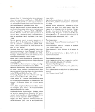 G L O S A R I O D E A R Q U I T E C T U R A94
Ecuador, Tomo XV, Pichincha, Quito, Centro Interame-
ricano de Artesanías y Artes Populares CIDAP, 2007.
Naranjo, Marcelo, coord., La cultura popular en el Ecua-
dor.Tomo XV, Pichincha, Cuenca, Centro Interamericano
de Artesanías y Artes Populares, CIDAP, 2007.
Naranjo, Marcelo, coord., La cultura popular en el Ecua-
dor, Tomo IV, Esmeraldas, Quito, Centro Interamericano
de Artesanías y Artes Populares, CIDAP, 1985-1986.
Naranjo, Marcelo, coord., La cultura popular en el
Ecuador. Tomo V, Imbabura, Quito, Centro Interameri-
cano de Artesanías y Artes Populares, CIDAP, 1987-
1988.
Naranjo Marcelo, coord., La cultura popular en el
Ecuador. Tomo XII, Carchi, Cuenca, Centro Interameri-
cano de Artesanías y Artes Populares, CIDAP, 2005.
Nuere, Enrique, La carpintería de armar española, Ma-
drid, I.C.R.B.C., Madrid.
Nurnberg, David, Julio Estrada Icaza y Olaf Holm, Arqui-
tectura vernácula en el Litoral, Guayaquil, Archivo His-
tórico del Guayas / Banco Central del Ecuador, 1982.
Paniagua, José Ramón, Vocabulario básico de arqui-
tectura, Madrid, Editorial Cátedra, 1990.
Parker, Harry, Diseño simplificado de armaduras de te-
cho para arquitectos y constructores, México/Buenos
Aires, AID, 1972.
Schmit, Marilee, “Para componer una teja”, investiga-
ción inédita, Banco Central del Ecuador, 1984.
Memorias del Seminario Taller, Rehabilitación integral
en áreas o sitios históricos Latinoamericanos, Quito
Patrimonio de la Humanidad, Quito, IILA, Municipio de
Quito, FONSAL, UNESCO, Abya-Yala, 1994.
Samaniego, Augusto, Guía para utilización de la vege-
tación en áreas urbanas, HCT, 1991, 77 pp.
Sutter, Patrick de, “Técnicas tradicionales en tierra
en la construcción de vivienda en el área andina del
Ecuador”, En Ecuador Debate, No. 6, Quito, agosto
1984.
Torres, Galo, recopilador, Normas sobre áreas históri-
cas protegidas, Quito, Trama – I. Municipio del Distrito
Metropolitano de Quito, 1994.
Universidad Andina Simón Bolívar, “Glosario gráfico
de Términos Arquitectónicos (Anexo No. 03)” en In-
ventario Nacional de Bienes Culturales, Quito, Informe
final del período septiembre 2008-mayo 2009.
Vargas, José María, Urbanismo primitivo de las ciuda-
des ecuatorianas, Quito, Casa de la Cultura Ecuato-
riana, 1959.
Vignola, Tratado de los cinco órdenes de arquitectura,
Buenos Aires, Editorial construcciones sudamerica-
na, 1964.
Webster, Susan, Arquitectura y empresa en el Quito
colonial: José Jaime Ortíz, alarife mayor, Quito, Em-
bajada de los Estados unidos de América, Fulbright-
Ecuador, University of St. Thomas, Abya-Yala, 2002.
Woolfson, Olga “Programa de Restauración Arquitec-
tónica y Artística”, en El Fondo de Salvamento del Pa-
trimonio Cultural, Quito, Fonsal, 1992 – 1996.
Fuentes orales:
Luis Ramírez, Maestro, Técnico en construcción, 9 de
octubre 2009.
Francisco Ramírez, Parques y Jardines de la EMOP-
Quito. 1 de octubre 2009.
Diego Vivanco A., Quito, domingo 30 de agosto de
2009.
María de Lourdes Camacho A., Quito, martes 1º de
septiembre de 2009
Fuentes electrónicas:
http://www.ruminahui.gov.ec/sub_inf.asp?ID_
SINF=59&ID_INF=30&SEC_INF=TURISMO
http://es.wikipedia.org/wiki/
http://www.almendron.com/ar te/glosario/
glosario_a.htm
http://es.wikipedia.org/wiki/Front%C3%B3n_(arqui-
tectura)
http://buscon.rae.es/draeI/
 