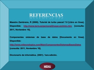 Maestre Zambrano, R (2000). Tutorial de turbo pascal 7.0 [Libro en línea].
Disponible:   http://www.terra.es/personal2/cesar.zm/intro.htm   [consulta:
2011, Noviembre 10].


Componentes sistemas de base de datos [Documento en línea].
Disponible:
http://www.mitecnologico.com/Main/ComponentesSistemasBasesDatos
[consulta: 2011, Noviembre 16].


Diccionario de informática. (2001). 1era edición.
 
