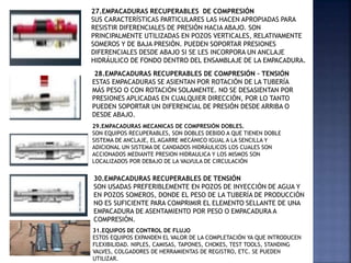 27.EMPACADURAS RECUPERABLES DE COMPRESIÓN
SUS CARACTERÍSTICAS PARTICULARES LAS HACEN APROPIADAS PARA
RESISTIR DIFERENCIALES DE PRESIÓN HACIA ABAJO. SON
PRINCIPALMENTE UTILIZADAS EN POZOS VERTICALES, RELATIVAMENTE
SOMEROS Y DE BAJA PRESIÓN. PUEDEN SOPORTAR PRESIONES
DIFERENCIALES DESDE ABAJO SI SE LES INCORPORA UN ANCLAJE
HIDRÁULICO DE FONDO DENTRO DEL ENSAMBLAJE DE LA EMPACADURA.
28.EMPACADURAS RECUPERABLES DE COMPRESIÓN – TENSIÓN
ESTAS EMPACADURAS SE ASIENTAN POR ROTACIÓN DE LA TUBERÍA
MÁS PESO O CON ROTACIÓN SOLAMENTE. NO SE DESASIENTAN POR
PRESIONES APLICADAS EN CUALQUIER DIRECCIÓN, POR LO TANTO
PUEDEN SOPORTAR UN DIFERENCIAL DE PRESIÓN DESDE ARRIBA O
DESDE ABAJO.
29.EMPACADURAS MECANICAS DE COMPRESIÓN DOBLES.
SON EQUIPOS RECUPERABLES, SON DOBLES DEBIDO A QUE TIENEN DOBLE
SISTEMA DE ANCLAJE, EL AGARRE MECÁNICO IGUAL A LA SENCILLA Y
ADICIONAL UN SISTEMA DE CANDADOS HIDRÁULICOS LOS CUALES SON
ACCIONADOS MEDIANTE PRESION HIDRAULICA Y LOS MISMOS SON
LOCALIZADOS POR DEBAJO DE LA VALVULA DE CIRCULACIÓN
30.EMPACADURAS RECUPERABLES DE TENSIÓN
SON USADAS PREFERIBLEMENTE EN POZOS DE INYECCIÓN DE AGUA Y
EN POZOS SOMEROS, DONDE EL PESO DE LA TUBERÍA DE PRODUCCIÓN
NO ES SUFICIENTE PARA COMPRIMIR EL ELEMENTO SELLANTE DE UNA
EMPACADURA DE ASENTAMIENTO POR PESO O EMPACADURA A
COMPRESIÓN.
31.EQUIPOS DE CONTROL DE FLUJO
ESTOS EQUIPOS EXPANDEN EL VALOR DE LA COMPLETACIÓN YA QUE INTRODUCEN
FLEXIBILIDAD. NIPLES, CAMISAS, TAPONES, CHOKES, TEST TOOLS, STANDING
VALVES, COLGADORES DE HERRAMIENTAS DE REGISTRO, ETC. SE PUEDEN
UTILIZAR.
 