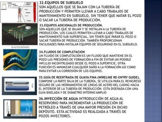 32.EQUIPOS DE SUBSUELO
SON AQUELLOS QUE SE BAJAN CON LA TUBERÍA DE
PRODUCCIÓN Y PERMITEN LLEVAR A CABO TRABAJOS DE
MANTENIMIENTO EN SUBSUELO, SIN TENER QUE MATAR EL POZO
O SACAR LA TUBERÍA DE PRODUCCIÓN.
33.EQUIPOS ADICIONALES DE PRODUCCIÓN.
SON AQUELLOS QUE SE BAJAN Y SE INSTALAN A LA TUBERÍA DE
PRODUCCIÓN, LOS CUALES PERMITEN LLEVAR A CABO TRABAJOS DE
MANTENIMIENTO SUB-SUPERFICIAL, SIN TENER QUE PARAR EL POZO O
SACAR TUBERÍA DE PRODUCCIÓN. TAMBIÉN PROPORCIONAN
FACILIDADES PARA INSTALAR EQUIPOS DE SEGURIDAD EN EL SUBSUELO.
34.FLUIDOS DE COMPLETACION
UN FLUIDO DE COMPLETACIÓN ES UN FLUIDO QUE MANTIENE EN EL
POZO LAS PRESIONES DE FORMACIÓN A FIN DE EVITAR UN POSIBLE
INFLUJO INCONTRLOADO DESDE EL POZO A SUPERFICIE, OTRA
FUNCIÓN ES MINIMIZAR CUALQUIER DAÑO A LA FORMACIÓN ASÍ COMO
PARA EVITAR LA CORROSIÓN DE LOS EQUIPOS.
35.GUÍA DE REENTRADA DE GUAYA FINA (WIRELINE RE-ENTRY GUIDE).
COMPONE LA PARTE BAJA DE LA TUBERÍA, SE UTILIZA PARA EL REINGRESO
SEGURO DE LAS HERRAMIENTAS DE LÍNEAS DE ACERO DEL CASING HACIA
EL INTERIOR DE LA TUBERÍA DE PRODUCCIÓN. ESTA DISEÑADA CON UNA
GUÍA BISELADA Y DE DIÁMETRO INTERNO AMPLIO
36.INYECCIÓN DE AGUA INTRODUCCIÓN DE AGUA AL
RESERVORIO PARA INCREMENTAR LA PRODUCCIÓN DE
PETRÓLEO A TRAVÉS DE UNA MAYOR PRESIÓN EN DICHO
DEPÓSITO. ESTA ACTIVIDAD ES REALIZADA A TRAVÉS DE
POZOS INYECTORES.
 