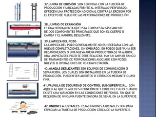 37.JUNTA DE EROSIÓN SON CORRIDAS CON LA TUBERÍA DE
PRODUCCIÓN Y UBICADAS FRENTE AL INTERVALO PERFORADO.
OFRECEN UNA PROTECCIÓN ADICIONAL CONTRA LA EROSIÓN POR
EL EFECTO DE FLUJO DE LAS PERFORACIONES DE PRODUCCIÓN.
38.JUNTAS DE EXPANSIÓN
ES UNA HERRAMIENTA QUE ESTA COMPUESTA BÁSICAMENTE
DE DOS COMPONENTES PRINCIPALES QUE SON EL CUERPO O
CAMISA Y EL MANDRIL DESLIZANTE.
39.LIMPIEZA DEL POZO
LA LIMPIEZA DEL POZO GENERALMENTE NO ES NECESARIA CON LAS
NUEVAS COMPLETACIONES, SIN EMBARGO, EN POZOS QUE VAN A SER
RECAÑONEADOS O UNA NUEVA ARENA PRODUCTORA SE VA A ABRIR,
UNA LIMPIEZA DEL POZO SE DEBE REALIZAR. HAY UN AMPLIO RANGO
DE TRATAMIENTOS DE PERFORACIONES ASOCIADO CON POZOS
NUEVOS O OPERACIONES DE RE-COMPLETACIÓN.
40.MANGAS DESLIZANTES SON EQUIPOS DE COMUNICACIÓN O
SEPARACIÓN, LOS CUALES SON INSTALADOS EN LA TUBERÍA DE
PRODUCCIÓN. PUEDEN SER ABIERTOS O CERRADOS MEDIANTE GUAYA
FINA.
41.VALVULA DE SEGURIDAD DE CONTROL SUB-SUPERFICIAL. SON
AQUELLAS QUE CUMPLEN SU FUNCIÓN DE CIERRE DEL FLUJO CUANDO
EXISTE UNA VARIACIÓN EN LAS CONDICIONES DE FONDO, SIN QUE SE
REQUIERA DE NINGUNA FUENTE EMISORA DE SEÑAL EN LA SUPERFICIE.
42.UNIONES AJUSTABLES. ESTAS UNIONES AJUSTABLES SON PARA
ESPACIAR LA TUBERÍA DE PRODUCCIÓN CERCA DE LA SUPERFICIE.
 