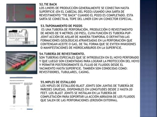 52.TIE BACK
LOS LINERS DE PRODUCCIÓN GENERALMENTE SE CONECTAN HASTA
SUPERFICIE (EN EL CABEZAL DEL POZO) USANDO UNA SARTA DE
REVESTIMIENTO “TIE BACK” CUANDO EL POZO ES COMPLETADO. ESTA
SARTA SE CONECTA AL TOPE DEL LINER CON UN CONECTOR ESPECIAL.
53.TAPONAMIENTO DE POZOS
ES UNA TUBERÍA DE PERFORACIÓN, PRODUCCIÓN O REVESTIMIENTO
DE MENOS DE 9 METROS (30 PIES), CUYA FUNCIÓN ES TUBERÍA PUP-
JOINT ACCIÓN DE AISLAR DE MANERA TEMPORAL O DEFINITIVA LAS
FORMACIONES GEOLÓGICAS ATRAVESADAS EN LA PERFORACIÓN QUE
CONTENGAN ACEITE O GAS, DE TAL FORMA QUE SE EVITEN INVASIONES
O MANIFESTACIONES DE HIDROCARBUROS EN LA SUPERFICIE.
54.TUBERÍA DE REVESTIMIENTO.
SON TUBERÍAS ESPECIALES QUE SE INTRODUCEN EN EL HOYO PERFORADO
Y QUE LUEGO SON CEMENTADAS PARA LOGRAR LA PROTECCIÓN DEL HOYO
Y PERMITIR POSTERIORMENTE EL FLUJO DE FLUIDOS DESDE EL
YACIMIENTO HASTA SUPERFICIE. TAMBIÉN SON CONOCIDAS COMO:
REVESTIDORES, TUBULARES, CASING.
55.NIPLES DE ESTALLIDO
LOS NIPLES DE ESTALLIDO BLAST JOINTS SON JUNTAS DE TUBERÍA DE
PAREDES GRUESAS, DISPONIBLES EN LONGITUDES DESDE 2 HASTA 20
FEET. LOS BLAST JOINTS SE INSTALAN EN LA TUBERÍA DE
COMPLETACIÓN PARA SOPORTAR LA ACCIÓN ABRASIVA DE LOS FLUIDOS
QUE SALEN DE LAS PERFORACIONES (EROSIÓN EXTERNA).
 