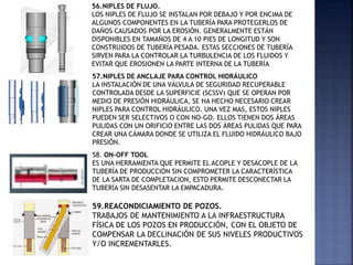 56.NIPLES DE FLUJO.
LOS NIPLES DE FLUJO SE INSTALAN POR DEBAJO Y POR ENCIMA DE
ALGUNOS COMPONENTES EN LA TUBERÍA PARA PROTEGERLOS DE
DAÑOS CAUSADOS POR LA EROSIÓN. GENERALMENTE ESTÁN
DISPONIBLES EN TAMAÑOS DE 4 A 10 PIES DE LONGITUD Y SON
CONSTRUIDOS DE TUBERÍA PESADA. ESTAS SECCIONES DE TUBERÍA
SIRVEN PARA LA CONTROLAR LA TURBULENCIA DE LOS FLUIDOS Y
EVITAR QUE EROSIONEN LA PARTE INTERNA DE LA TUBERÍA
57.NIPLES DE ANCLAJE PARA CONTROL HIDRÁULICO
LA INSTALACIÓN DE UNA VÁLVULA DE SEGURIDAD RECUPERABLE
CONTROLADA DESDE LA SUPERFICIE (SCSSV) QUE SE OPERAN POR
MEDIO DE PRESIÓN HIDRÁULICA, SE HA HECHO NECESARIO CREAR
NIPLES PARA CONTROL HIDRÁULICO. UNA VEZ MAS, ESTOS NIPLES
PUEDEN SER SELECTIVOS O CON NO-GO. ELLOS TIENEN DOS ÁREAS
PULIDAS CON UN ORIFICIO ENTRE LAS DOS ÁREAS PULIDAS QUE PARA
CREAR UNA CÁMARA DONDE SE UTILIZA EL FLUIDO HIDRÁULICO BAJO
PRESIÓN.
58. ON-OFF TOOL
ES UNA HERRAMIENTA QUE PERMITE EL ACOPLE Y DESACOPLE DE LA
TUBERÍA DE PRODUCCIÓN SIN COMPROMETER LA CARACTERÍSTICA
DE LA SARTA DE COMPLETACION, ESTO PERMITE DESCONECTAR LA
TUBERÍA SIN DESASENTAR LA EMPACADURA.
59.REACONDICIAMIENTO DE POZOS.
TRABAJOS DE MANTENIMIENTO A LA INFRAESTRUCTURA
FÍSICA DE LOS POZOS EN PRODUCCIÓN, CON EL OBJETO DE
COMPENSAR LA DECLINACIÓN DE SUS NIVELES PRODUCTIVOS
Y/O INCREMENTARLES.
 