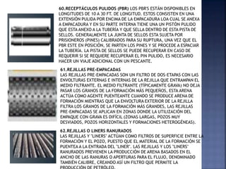60.RECEPTÁCULOS PULIDOS (PBR) LOS PBR'S ESTÁN DISPONIBLES EN
LONGITUDES DE 10 A 30 FT. DE LONGITUD. ESTOS CONSISTEN EN UNA
EXTENSIÓN PULIDA POR ENCIMA DE LA EMPACADURA LOA CUAL SE ANEXA
A EMPACADURA Y EN SU PARTE INTERNA TIENE UNA UN PISTÓN PULIDO
QUE ESTA ANEXO A LA TUBERÍA Y QUE SELLA DENTRO DE ESTA PISTA DE
SELLOS. GENERALMENTE LA JUNTA DE SELLOS ESTA SUJETA POR
PRISIONEROS (PINES) CALIBRADOS PARA SU RUPTURA, UNA VEZ QUE EL
PBR ESTE EN POSICIÓN, SE PARTEN LOS PINES Y SE PROCEDE A ESPACIAR
LA TUBERÍA. LA PISTA DE SELLOS SE PUEDE RECUPERAR EN CASO DE
REQUERIR SI SE REQUIERE RECUPERAR EL PIN PULIDO, ES NECESARIO
HACER UN VIAJE ADICIONAL CON UN PESCANTE.
61.REJILLAS PRE-EMPACADAS
LAS REJILLAS PRE-EMPACADAS SON UN FILTRO DE DOS-ETAPAS CON LAS
ENVOLTURAS EXTERNAS E INTERNAS DE LA REJILLA QUE ENTRAMPAN EL
MEDIO FILTRANTE. EL MEDIO FILTRANTE (TÍPICAMENTE GRAVA) NO DEJA
PASAR LOS GRANOS DE LA FORMACIÓN MÁS PEQUEÑOS, ESTA ARENA
ACTÚA COMO AGENTE PUENTEANTE CUANDO SE PRODUCE ARENA DE
FORMACIÓN MIENTRAS QUE LA ENVOLTURA EXTERIOR DE LA REJILLA
FILTRA LOS GRANOS DE LA FORMACIÓN MÁS GRANDES, LAS REJILLAS
PRE-EMPACADAS SE APLICAN EN ZONAS DONDE LA UTILIZACIÓN DEL
EMPAQUE CON GRAVA ES DIFÍCIL (ZONAS LARGAS, POZOS MUY
DESVIADOS, POZOS HORIZONTALES Y FORMACIONES HETEROGÉNEAS).
62.REJILLAS O LINERS RANURADOS
LAS REJILLAS Y "LINERS" ACTÚAN COMO FILTROS DE SUPERFICIE ENTRE LA
FORMACIÓN Y EL POZO, PUESTO QUE EL MATERIAL DE LA FORMACIÓN SE
PUENTEA A LA ENTRADA DEL "LINER". LAS REJILLAS Y LOS "LINERS"
RANURADOS PREVIENEN LA PRODUCCIÓN DE ARENA BASADOS EN EL
ANCHO DE LAS RANURAS O APERTURAS PARA EL FLUJO, DENOMINADO
TAMBIÉN CALIBRE, CREANDO ASÍ UN FILTRO QUE PERMITE LA
 