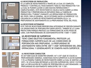 63.REVESTIDOR DE PRODUCCIÓN
ES LA SARTA DE REVESTIMIENTO A TRAVÉS DE LA CUAL SE COMPLETA,
PRODUCE Y CONTROLA EL POZO DURANTE TODA SU VIDA PRODUCTIVA Y EN
LA CUAL SE PUEDEN LLEVAR A CABO MUCHAS REPARACIONES Y
COMPLETACIONES. ESTE REVESTIDOR SE COLOCA HASTA CUBRIR LA ZONA
PRODUCTIVA Y PROPORCIONA UN REFUERZO PARA LA TUBERÍA DE
PRODUCCIÓN (“TUBING”) DURANTE LAS OPERACIONES DE PRODUCCIÓN
DEL POZO. POR LO GENERAL, NO SE EXTIENDE HASTA LA SUPERFICIE Y ES
COLGADA EN LA SARTA DE REVESTIMIENTO ANTERIOR A ELLA. LA
PROFUNDIDAD DE ASENTAMIENTO ES LA PROFUNDIDAD TOTAL DEL POZO.
64.REVESTIDOR INTERMEDIO
ESTE TIPO DE REVESTIDOR PROPORCIONA INTEGRIDAD DE PRESIÓN DURANTE
LAS OPERACIONES DE PERFORACIÓN SUBSECUENTES. TAMBIÉN SE LE LLAMA
PROTECTORA PORQUE PROTEGE LAS FORMACIONES DE ALTOS PESOS DE
LODO, CON PROFUNDIDADES DE ASENTAMIENTO ENTRE 11000’ Y 12000’.
65.REVESTIDOR DE SUPERFICIE
TIENE COMO OBJETIVO FUNDAMENTAL PROTEGER LAS
FORMACIONES SUPERFICIALES DE LAS CONDICIONES DE
PERFORACIÓN MÁS PROFUNDAS. LA PROFUNDIDAD DE
ASENTAMIENTO VARÍA ENTRE 300’ Y 3500’ DEPENDIENDO DEL ÁREA
OPERACIONAL Y GENERALMENTE SE CEMENTA HASTA SUPERFICIE.
66.REVESTIDOR CONDUCTOR
ES UN TUBO GUÍA DE DIÁMETRO GRANDE (16” A 30”) QUE SE COLOCA A
PROFUNDIDADES SOMERAS, CEMENTADA HASTA SUPERFICIE O LECHO MARINO,
Y ES LA PRIMERA TUBERÍA DE REVESTIMIENTO SOBRE LA CUAL SE MONTAN LAS
VIR’S. SE UTILIZA PARA REFORZAR LA SECCIÓN SUPERIOR DEL HOYO Y EVITAR
QUE LA CIRCULACIÓN DE FLUIDOS DE PERFORACIÓN LO LAVE DEMASIADO. LA
PROFUNDIDAD DE ASENTAMIENTO VARÍA ENTRE 150’ Y 250’.
 