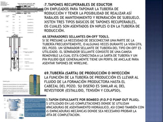 67.TAPONES RECUPERABLES DE EDUCTOR
SON EMPLEADOS PARA TAPONAR LA TUBERÍA DE
PRODUCCIÓN Y TENER LA POSIBILIDAD DE REALIZAR ASÍ
TRABAJOS DE MANTENIMIENTO Y REPARACIÓN DE SUBSUELO.
EXISTEN TRES TIPOS BÁSICOS DE TAPONES RECUPERABLES,
LOS CUALES SON ASENTADOS EN NIPLES O EN LA TUBERÍA DE
PRODUCCIÓN.
68.SEPARADORES SELLANTES ON-OFF TOOLS.
SI SE PRESUME LA NECESIDAD DE DESCONECTAR UNA PARTE DE LA
TUBERÍA FRECUENTEMENTE, O ALGUNAS VECES DURANTE LA VIDA ÚTIL
DEL POZO. UN SEPARADOR SELLANTE DE TUBERÍA DEL TIPO ON-OFF ES
UTILIZADO. EL SEPARADOR SELLANTE CONSISTE DE UNA CAMISA
REMOVIBLE LA CUAL ESTÁ CONECTADA A LA SARTA DE TUBERÍA Y UN
PIN PULIDO QUE GENERALMENTE TIENE UN PERFIL DE ANCLAJE PARA
ASENTAR TAPONES DE WIRELINE.
70.TAPON EXPULSANTE POR BOMBEO (P.O.P O PUMP OUT PLUG).
ES UTILIZADO EN LAS COMPLETACIONES DONDE SE UTILIZAN
EMPACADURAS DE ASENTAMIENTO HIDRÁULICO, ASI COMO TAMBIÉN CON
LAS EMPACADURAS MECÁNICAS DONDE SEA NECESARIO PROBAR LA
SARTA DE COMPLETACION.
69.TUBERÍA (SARTA) DE PRODUCCIÓN O INYECCIÓN
LA FUNCIÓN DE LA TUBERÍA DE PRODUCCIÓN ES LLEVAR AL
FLUIDO DE LA FORMACIÓN PRODUCTORA HASTA EL
CABEZAL DEL POZO. SU DISEÑO ES SIMILAR AL DEL
REVESTIDOR (ESTALLIDO, TENSIÓN Y COLAPSO).
 
