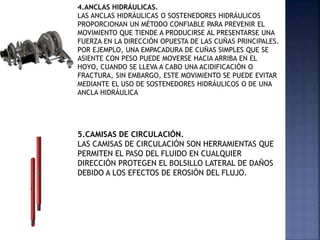 4.ANCLAS HIDRÁULICAS.
LAS ANCLAS HIDRÁULICAS O SOSTENEDORES HIDRÁULICOS
PROPORCIONAN UN MÉTODO CONFIABLE PARA PREVENIR EL
MOVIMIENTO QUE TIENDE A PRODUCIRSE AL PRESENTARSE UNA
FUERZA EN LA DIRECCIÓN OPUESTA DE LAS CUÑAS PRINCIPALES.
POR EJEMPLO, UNA EMPACADURA DE CUÑAS SIMPLES QUE SE
ASIENTE CON PESO PUEDE MOVERSE HACIA ARRIBA EN EL
HOYO, CUANDO SE LLEVA A CABO UNA ACIDIFICACIÓN O
FRACTURA, SIN EMBARGO, ESTE MOVIMIENTO SE PUEDE EVITAR
MEDIANTE EL USO DE SOSTENEDORES HIDRÁULICOS O DE UNA
ANCLA HIDRÁULICA
5.CAMISAS DE CIRCULACIÓN.
LAS CAMISAS DE CIRCULACIÓN SON HERRAMIENTAS QUE
PERMITEN EL PASO DEL FLUIDO EN CUALQUIER
DIRECCIÓN PROTEGEN EL BOLSILLO LATERAL DE DAÑOS
DEBIDO A LOS EFECTOS DE EROSIÓN DEL FLUJO.
 