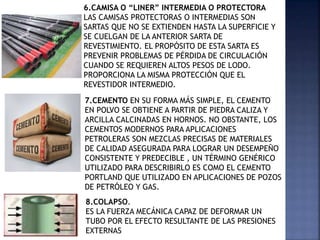 6.CAMISA O “LINER” INTERMEDIA O PROTECTORA
LAS CAMISAS PROTECTORAS O INTERMEDIAS SON
SARTAS QUE NO SE EXTIENDEN HASTA LA SUPERFICIE Y
SE CUELGAN DE LA ANTERIOR SARTA DE
REVESTIMIENTO. EL PROPÓSITO DE ESTA SARTA ES
PREVENIR PROBLEMAS DE PÉRDIDA DE CIRCULACIÓN
CUANDO SE REQUIEREN ALTOS PESOS DE LODO.
PROPORCIONA LA MISMA PROTECCIÓN QUE EL
REVESTIDOR INTERMEDIO.
7.CEMENTO EN SU FORMA MÁS SIMPLE, EL CEMENTO
EN POLVO SE OBTIENE A PARTIR DE PIEDRA CALIZA Y
ARCILLA CALCINADAS EN HORNOS. NO OBSTANTE, LOS
CEMENTOS MODERNOS PARA APLICACIONES
PETROLERAS SON MEZCLAS PRECISAS DE MATERIALES
DE CALIDAD ASEGURADA PARA LOGRAR UN DESEMPEÑO
CONSISTENTE Y PREDECIBLE , UN TÉRMINO GENÉRICO
UTILIZADO PARA DESCRIBIRLO ES COMO EL CEMENTO
PORTLAND QUE UTILIZADO EN APLICACIONES DE POZOS
DE PETRÓLEO Y GAS.
8.COLAPSO.
ES LA FUERZA MECÁNICA CAPAZ DE DEFORMAR UN
TUBO POR EL EFECTO RESULTANTE DE LAS PRESIONES
EXTERNAS
 