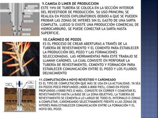 9.CAMISA O LINER DE PRODUCCION
ESTE TIPO DE TUBERÍA SE COLOCA EN LA SECCIÓN INTERIOR
DEL REVESTIDOR DE PRODUCCIÓN. SU USO PRINCIPAL SE
REALIZA EN POZOS EXPLORATORIOS DEBIDO A QUE SE PUEDEN
PROBAR LAS ZONAS DE INTERÉS SIN EL GASTO DE UNA SARTA
COMPLETA. LUEGO SI EXISTE UNA PRODUCCIÓN COMERCIAL DE
HIDROCARBURO, SE PUEDE CONECTAR LA SARTA HASTA
SUPERFICIE.
10.CAÑONEO DE POZOS
ES EL PROCESO DE CREAR ABERTURAS A TRAVÉS DE LA
TUBERÍA DE REVESTIMIENTO Y EL CEMENTO PARA ESTABLECER
LA PRODUCCIÓN DEL POZO Y LAS FORMACIONES
SELECCIONADAS. LAS HERRAMIENTAS PARA ESTE TRABAJO SE
LLAMAN CAÑONES. LA CUAL CONSISTE EN PERFORAR LA
TUBERÍA DE REVESTIMIENTO, CEMENTO Y FORMACIÓN PARA
ESTABLECER COMUNICACIÓN ENTRE EL POZO Y LOS FLUIDOS
DELYACIMIENTO
11.COMPLETACIÓN A HOYO REVESTIDO Y CAÑONEADO
ES EL TIPO DE COMPLETACIÓN QUE MÁS SE USA EN LA ACTUALIDAD, YA SEA
EN POZOS POCO PROFUNDOS (4000 A 8000 PIES), COMO EN POZOS
PROFUNDOS (10000 PIES O MÁS). CONSISTE EN CORRER Y CEMENTAR EL
REVESTIMIENTO HASTA LA BASE DE LA ZONA OBJETIVO, LA TUBERÍA DE
REVESTIMIENTO SE CEMENTA A LO LARGO DE TODO EL INTERVALO O ZONAS
A COMPLETAR, CAÑONEANDO SELECTIVAMENTE FRENTE A LAS ZONAS DE
INTERÉS PARA ESTABLECER COMUNICACIÓN ENTRE LA FORMACIÓN Y EL
HOYO DEL POZO.
 